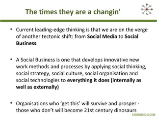 The times they are a changin'

• Current leading-edge thinking is that we are on the verge
  of another tectonic shift: from Social Media to Social
  Business

• A Social Business is one that develops innovative new
  work methods and processes by applying social thinking,
  social strategy, social culture, social organisation and
  social technologies to everything it does (internally as
  well as externally)

• Organisations who ‘get this’ will survive and prosper -
  those who don’t will become 21st century dinosaurs
                                                     ENERGISE2-0.COM
 