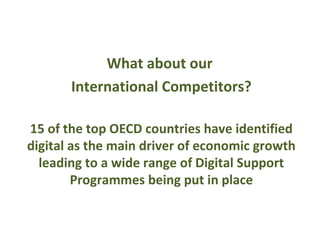 What about our
       International Competitors?

15 of the top OECD countries have identified
digital as the main driver of economic growth
  leading to a wide range of Digital Support
        Programmes being put in place
 