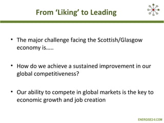 From ‘Liking’ to Leading


• The major challenge facing the Scottish/Glasgow
  economy is…..

• How do we achieve a sustained improvement in our
  global competitiveness?

• Our ability to compete in global markets is the key to
  economic growth and job creation

                                                 ENERGISE2-0.COM
 