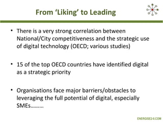 From ‘Liking’ to Leading

• There is a very strong correlation between
  National/City competitiveness and the strategic use
  of digital technology (OECD; various studies)

• 15 of the top OECD countries have identified digital
  as a strategic priority

• Organisations face major barriers/obstacles to
  leveraging the full potential of digital, especially
  SMEs………
                                                     ENERGISE2-0.COM
 