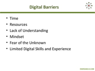 Digital Barriers

•   Time
•   Resources
•   Lack of Understanding
•   Mindset
•   Fear of the Unknown
•   Limited Digital Skills and Experience



                                            ENERGISE2-0.COM
 