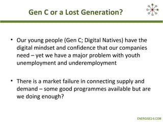 Gen C or a Lost Generation?


• Our young people (Gen C; Digital Natives) have the
  digital mindset and confidence that our companies
  need – yet we have a major problem with youth
  unemployment and underemployment

• There is a market failure in connecting supply and
  demand – some good programmes available but are
  we doing enough?


                                                ENERGISE2-0.COM
 