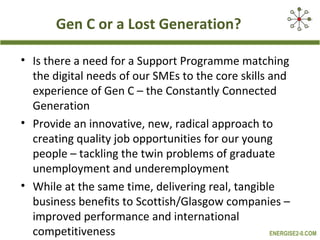 Gen C or a Lost Generation?

• Is there a need for a Support Programme matching
  the digital needs of our SMEs to the core skills and
  experience of Gen C – the Constantly Connected
  Generation
• Provide an innovative, new, radical approach to
  creating quality job opportunities for our young
  people – tackling the twin problems of graduate
  unemployment and underemployment
• While at the same time, delivering real, tangible
  business benefits to Scottish/Glasgow companies –
  improved performance and international
  competitiveness                                  ENERGISE2-0.COM
 