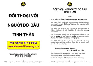 ĐỐI THOẠI VỚI NGƯỜI ĐỠ ĐẦU
                                                                     TINH THẦN
                                                                                       ™R˜

                                                          LỊCH SỬ RA ĐỜI CỦA KINH DOANH THEO MẠNG
                                                          Năm 1941. Công ty đầu tiên vận dụng quan điểm kinh doanh
                                                          theo mạng là công ty California Vitamins. Sau này công ty đổi
                                                          tên thành Nutrilite.

                                                          Năm 1959. Hai người là Rich De Vos và Jey Van Andel, là
                                                          những Distributor cũ của Nutrilite, đã sáng lập Amway
                                                          Corporation.

                                                          Năm 1975 Ủy ban thương mại Liên bang Hoa kỳ bắt đầu vụ đưa
                                                          công ty Amway ra tòa, buộc tội Amway đã áp dụng những
                                                          phương pháp bất hợp pháp trong thương nghiệp.

                                                          Năm 1979. Công ty Amway thắng kiện. Tòa kết luận rằng
                                                          phương pháp triển khai hàng hóa nhiều tầng là phương pháp
                                                          đúng đắn về mặt pháp luật.


                                                                 KINH DOANH THEO MẠNG
                                                                              – CON SỐ VÀ SỰ KIỆN
                                                          Trên thế giới có hơn 30.000 công ty kinh doanh theo mạng.
       TÀI LIỆU ĐÀO TẠO CHUYÊN NGHIỆP
              DÀNH CHO SPONSOR                            Trong số đó, 10.000 công ty lập nghiệp tại Hoa kỳ.
                                                          Tại Châu Âu có gần 5.000 công ty kinh doanh theo mạng.

                            1
 ______________________________________________________                               2
                                                           ______________________________________________________
VMB Group – www.kinhdoanhtheomang.com – Lưu hành nội bộ   VMB Group – www.kinhdoanhtheomang.com – Lưu hành nội bộ
 