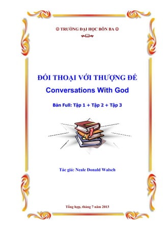  TRƯỜNG ĐẠI HỌC BÔN BA 

ĐỐI THOẠI VỚI THƯỢNG ĐẾ
Conversations With God
Bản Full: Tập 1 + Tập 2 + Tập 3
Tác giả: Neale Donald Walsch
Tổng hợp, tháng 7 năm 2013
 
