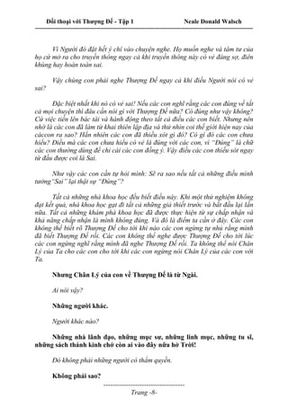 Đối thoại với Thượng Đế - Tập 1 Neale Donald Walsch
---------------------------------------------------------------------------------------------------------------------------
------------------------------------
Trang -8-
Vì Người đó đặt hết ý chí vào chuyện nghe. Họ muốn nghe và tâm tư của
họ cứ mở ra cho truyền thông ngay cả khi truyền thông này có vẻ đáng sợ, điên
khùng hay hoàn toàn sai.
Vậy chúng con phải nghe Thượng Đế ngay cả khi điều Người nói có vẻ
sai?
Đặc biệt nhất khi nó có vẻ sai! Nếu các con nghĩ rằng các con đúng về tất
cả mọi chuyện thì đâu cần nói gì với Thượng Đế nữa? Có đúng như vậy không?
Cứ việc tiến lên bác tài và hành động theo tất cả điều các con biết. Nhưng nên
nhớ là các con đã làm từ khai thiên lập địa và thử nhìn coi thế giới hiện nay của
cáccon ra sao? Hẳn nhiên các con đã thiếu xót gì đó? Có gì đó các con chưa
hiểu? Điều mà các con chưa hiểu có vẻ là đúng với các con, vì “Đúng” là chữ
các con thường dùng để chỉ cái các con đồng ý. Vậy điều các con thiếu sót ngay
từ đầu được coi là Sai.
Như vậy các con cần tự hỏi mình: Sẽ ra sao nếu tất cả những điều mình
tưởng“Sai” lại thật sự “Đúng”?
Tất cả những nhà khoa học đều biết điều này. Khi một thử nghiệm không
đạt kết quả, nhà khoa học gạt đi tất cả những giả thiết trước và bắt đầu lại lần
nữa. Tất cả những khám phá khoa học đã được thực hiện từ sự chấp nhận và
khả năng chấp nhận là mình không đúng. Và đó là điểm ta cần ở đây. Các con
không thể biết rõ Thượng Đế cho tới khi nào các con ngừng tự nhủ rằng mình
đã biết Thượng Đế rồi. Các con không thể nghe được Thượng Đế cho tới lúc
các con ngừng nghĩ rằng mình đã nghe Thượng Đế rồi. Ta không thể nói Chân
Lý của Ta cho các con cho tới khi các con ngừng nói Chân Lý của các con với
Ta.
Nhưng Chân Lý của con về Thượng Đế là từ Ngài.
Ai nói vậy?
Những người khác.
Người khác nào?
Những nhà lãnh đạo, những mục sư, những linh mục, những tu sĩ,
những sách thánh kinh chớ còn ai vào đây nữa hở Trời!
Đó không phải những người có thẩm quyền.
Không phải sao?
 