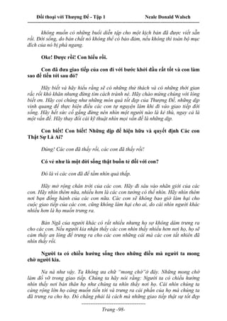Đối thoại với Thượng Đế - Tập 1 Neale Donald Walsch
---------------------------------------------------------------------------------------------------------------------------
------------------------------------
Trang -98-
không muốn có những buổi diễn tập cho một kịch bản đã được viết sẵn
rồi. Đời sống, do bản chất nó không thể có bảo đảm, nếu không thì toàn bộ mục
đích của nó bị phá ngang.
Oke! Được rồi! Con hiểu rồi.
Con đã đưa giao tiếp của con đi với bước khởi đầu rất tốt và con làm
sao để tiến tới sau đó?
Hãy biết và hãy hiểu rằng sẽ có những thử thách và có những thời gian
rắc rối khó khăn nhưng đừng tìm cách tránh né. Hãy chào mừng chúng với lòng
biết ơn. Hãy coi chúng như những món quà tốt đẹp của Thượng Đế, những dịp
vinh quang để thực hiện điều các con tự nguyện làm khi đi vào giao tiếp đời
sống. Hãy hết sức cố gắng đừng nên nhìn một người nào là kẻ thù, ngay cả là
một vấn đề. Hãy thay đổi cái kỹ thuật nhìn mọi vấn đề là những dịp.
Con biết! Con biết! Những dịp để hiện hữu và quyết định Các con
Thật Sự Là Ai?
Đúng! Các con đã thấy rồi, các con đã thấy rồi!
Có vẻ như là một đời sống thật buồn tẻ đối với con?
Đó là vì các con đã để tầm nhìn quá thấp.
Hãy mở rộng chân trời của các con. Hãy đi sâu vào nhãn giới của các
con. Hãy nhìn thêm nữa, nhiều hơn là các con tưởng có thể nhìn. Hãy nhìn thêm
nơi bạn đồng hành của các con nữa. Các con sẽ không bao giờ làm hại cho
cuộc giao tiếp của các con, cũng không làm hại cho ai, do cái nhìn người khác
nhiều hơn là họ muốn trưng ra.
Bản Ngã của người khác có rất nhiều nhưng họ sợ không dám trưng ra
cho các con. Nếu người kia nhận thấy các con nhìn thấy nhiều hơn nơi họ, họ sẽ
cảm thấy an lòng để trưng ra cho các con những cái mà các con tất nhiên đã
nhìn thấy rồi.
Người ta có chiều hướng sống theo những điều mà người ta mong
chờ người kia.
Na ná như vậy. Ta không ưa chữ “mong chờ”ở đây. Những mong chờ
làm đổ vỡ trong giao tiếp. Chúng ta hãy nói rằng: Người ta có chiều hướng
nhìn thấy nơi bản thân họ như chúng ta nhìn thấy nơi họ. Cái nhìn chúng ta
càng rộng lớn họ càng muốn tiến tới và trưng ra cái phần của họ mà chúng ta
đã trưng ra cho họ. Đó chẳng phải là cách mà những giao tiếp thật sự tốt đẹp
 