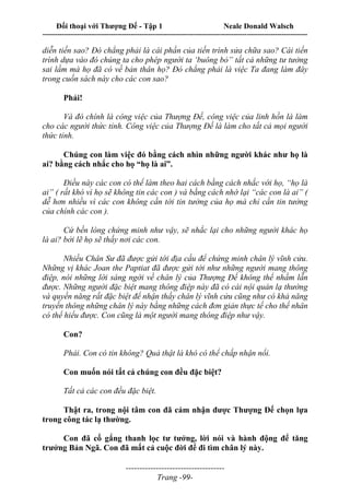 Đối thoại với Thượng Đế - Tập 1 Neale Donald Walsch
---------------------------------------------------------------------------------------------------------------------------
------------------------------------
Trang -99-
diễn tiến sao? Đó chẳng phải là cái phần của tiến trình sửa chữa sao? Cái tiến
trình dựa vào đó chúng ta cho phép người ta ‘buông bỏ” tất cả những tư tưởng
sai lầm mà họ đã có về bản thân họ? Đó chẳng phải là việc Ta đang làm đây
trong cuốn sách này cho các con sao?
Phải!
Và đó chính là công việc của Thượng Đế, công việc của linh hồn là làm
cho các người thức tỉnh. Công việc của Thượng Đế là làm cho tất cả mọi người
thức tỉnh.
Chúng con làm việc đó bằng cách nhìn những người khác như họ là
ai? bằng cách nhắc cho họ “họ là ai”.
Điều này các con có thể làm theo hai cách bằng cách nhắc với họ, “họ là
ai” ( rất khó vì họ sẽ không tin các con ) và bằng cách nhớ lại “các con là ai” (
dễ hơn nhiều vì các con không cần tới tin tưởng của họ mà chỉ cần tin tưởng
của chính các con ).
Cứ bền lòng chứng minh như vậy, sẽ nhắc lại cho những người khác họ
là ai? bởi lẽ họ sẽ thấy nơi các con.
Nhiều Chân Sư đã được gửi tới địa cầu để chứng minh chân lý vĩnh cửu.
Những vị khác Joan the Paptiat đã được gửi tới như những người mang thông
điệp, nói những lời sáng ngời về chân lý của Thượng Đế không thể nhầm lẫn
được. Những người đặc biệt mang thông điệp này đã có cái nội quán lạ thường
và quyền năng rất đặc biệt để nhận thấy chân lý vĩnh cửu cũng như có khả năng
truyền thông những chân lý này bằng những cách đơn giản thực tế cho thế nhân
có thể hiểu được. Con cũng là một người mang thông điệp như vậy.
Con?
Phải. Con có tin không? Quả thật là khó có thể chấp nhận nổi.
Con muốn nói tất cả chúng con đều đặc biệt?
Tất cả các con đều đặc biệt.
Thật ra, trong nội tâm con đã cảm nhận được Thượng Đế chọn lựa
trong công tác lạ thường.
Con đã cố gắng thanh lọc tư tưởng, lời nói và hành động để tăng
trưởng Bản Ngã. Con đã mất cả cuộc đời để đi tìm chân lý này.
 