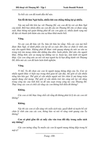 Đối thoại với Thượng Đế - Tập 1 Neale Donald Walsch
---------------------------------------------------------------------------------------------------------------------------
------------------------------------
Trang -100-
Ta biết các con đã tranh đấu thế nào.
Xin lỗi đã làm Ngài buồn, nhiều khi con chẳng thắng lợi gì nhiều.
Vậy mà mỗi khi liên lạc với Thượng Đế, các con đã bỏ rơi cái Bản Ngã
của mình. Biết bao nhiêu đêm các con đã cầu xin Thượng Đế cho có được sáng
suốt, khai thông nội quán không phải để các con giàu có, nhiều danh vọng mà
để đạt cái thanh tịnh thâm sâu của sự khao khát muốn biết.
Vâng.
Và các con đã hứa với Ta, hứa tới hứa lui rằng: Nếu các con mà biết
được Bản Ngã, sẽ dành phần còn lại tất cả cuộc đời chia sẻ chân lý vĩnh cửu
này cho người khác. Không phải để được vinh quang nhưng do ước ao sâu xa
trong trái tim mong chấm dứt những đau đớn, buồn phiền, khổ não cho người
khác. Đồng thời, ước ao mang lại những vui vẻ, hoan lạc, làm lành với người
khác. Các con cũng ước ao nói với mọi người họ là bạn đồng hành với Thượng
Đế, điều mà các con đã luôn luôn kinh nghiệm.
Vâng.
Vì thế, Ta đã chọn các con là người mang thông điệp của Ta. Con và
nhiều người khác vì hiện nay trong thời gian kề cận đây, thế giới sẽ cần nhiều
tiếng kèn kêu gọi. Thế giới sẽ cần nhiều người nói lên chân lý mà hàng triệu
người đang chờ mong. Thế giới sẽ cần nhiều trái tim cùng nối lại với nhau
trong công tác của linh hồn và để sửa soạn trong công tác của Thượng Đế.
Thực lòng các con có chối cãi rằng các con không biết điều đó không?
Không.
Các con có thể thực lòng chối cãi rằng đó không phải là lý do các con tới
không?
Không.
Vậy thì các con có sẵn sàng với cuốn sách này, quyết định và tuyên bố cái
chân lý vĩnh cửu của các con, thông báo và nói rõ ràng vinh quang của Ta
không?
Con có phải gồm tất cả mấy câu vừa trao đổi đây trong cuốn sách
này không?
Các con tưởng rằng Ta muốn các con là người mang thông điệp trong bí
mật à?
 