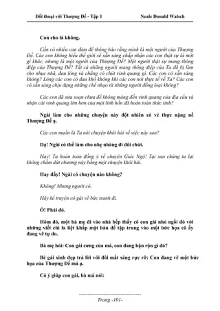 Đối thoại với Thượng Đế - Tập 1 Neale Donald Walsch
---------------------------------------------------------------------------------------------------------------------------
------------------------------------
Trang -101-
Con cho là không.
Cần có nhiều can đảm để thông báo rằng mình là một người của Thượng
Đế. Các con không hiểu thế giới sẽ sẵn sàng chấp nhận các con thật sự là một
gì khác, nhưng là một người của Thượng Đế? Một người thật sự mang thông
điệp của Thượng Đế? Tất cả những người mang thông điệp của Ta đã bị làm
cho nhục nhã, đau lòng và chẳng có chút vinh quang gì. Các con có sẵn sàng
không? Lòng các con có đau khổ không khi các con nói thực tế về Ta? Các con
có sẵn sàng chịu đựng những chế nhạo từ những người đồng loại không?
Các con đã sửa soạn chưa để không màng đến vinh quang của địa cầu và
nhận cái vinh quang lớn hơn của một linh hồn đã hoàn toàn thức tỉnh?
Ngài làm cho những chuyện này đột nhiên có vẻ thực nặng nề
Thượng Đế ạ.
Các con muốn là Ta nói chuyện khôi hài về việc này sao?
Dạ! Ngài có thể làm cho nhẹ nhàng đi đôi chút.
Hay! Ta hoàn toàn đồng ý về chuyện Giác Ngộ! Tại sao chúng ta lại
không chấm dứt chương này bằng một chuyện khôi hài.
Hay đấy! Ngài có chuyện nào không?
Không! Nhưng người có.
Hãy kể truyện cô gái vẽ bức tranh đi.
Ồ! Phải đó.
Hôm đó, một bà mẹ đi vào nhà bếp thấy cô con gái nhỏ ngồi đó với
những viết chì la liệt khắp mặt bàn để tập trung vào một bức họa cô ấy
đang vẽ tự do.
Bà mẹ hỏi: Con gái cưng của má, con đang bận rộn gì đó?
Bé gái xinh đẹp trả lời với đôi mắt sáng rực rỡ: Con đang vẽ một bức
họa của Thượng Đế má ạ.
Có ý giúp con gái, bà má nói:
 