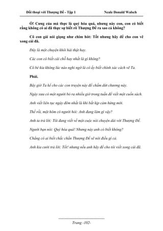 Đối thoại với Thượng Đế - Tập 1 Neale Donald Walsch
---------------------------------------------------------------------------------------------------------------------------
------------------------------------
Trang -102-
Ồ! Cưng của má thực là quý hóa quá, nhưng này con, con có biết
rằng không có ai đã thực sự biết rõ Thượng Đế ra sao cả không?
Cô con gái nói giọng như chim hót: Tốt nhưng hãy để cho con vẽ
xong cái đã.
Đây là một chuyện khôi hài thật hay.
Các con có biết cái chỗ hay nhất là gì không?
Cô bé kia không lúc nào nghi ngờ là cô ấy biết chính xác cách vẽ Ta.
Phải.
Bây giờ Ta kể cho các con truyện này để chấm dứt chương này.
Ngày xưa có một người bỏ ra nhiều giờ trong tuần để viết một cuốn sách.
Anh viết liên tục ngày đêm nhất là khi bắt kịp cảm hứng mới.
Thế rồi, một hôm có người hỏi: Anh đang làm gì vậy?
Anh ta trả lời: Tôi đang viết về một cuộc nói chuyện dài với Thượng Đế.
Người bạn nói: Quý hóa quá! Nhưng này anh có biết không?
Chẳng có ai biết chắc chắn Thượng Đế sẽ nói điều gì cả.
Anh kia cười trả lời: Tốt! nhưng nếu anh hãy để cho tôi viết xong cái đã.
 