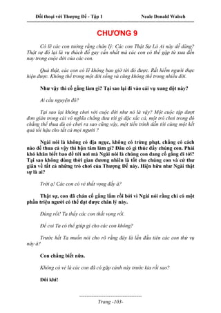 Đối thoại với Thượng Đế - Tập 1 Neale Donald Walsch
---------------------------------------------------------------------------------------------------------------------------
------------------------------------
Trang -103-
CHƯƠNG 9
Có lẽ các con tưởng rằng chân lý: Các con Thật Sự Là Ai này dễ dàng?
Thật sự đó lại là vụ thách đố gay cấn nhất mà các con có thể gặp từ xưa đến
nay trong cuộc đời của các con.
Quả thật, các con có lẽ không bao giờ tới đó được. Rất hiếm người thực
hiện được. Không thể trong một đời sống và cũng không thể trong nhiều đời.
Như vậy thì cố gắng làm gì? Tại sao lại đi vào cái vụ xung đột này?
Ai cầu nguyện đó?
Tại sao lại không chơi với cuộc đời như nó là vậy? Một cuộc tập dượt
đơn giản trong cái vô nghĩa chẳng đưa tới gì đặc sắc cả, một trò chơi trong đó
chẳng thể thua dù có chơi ra sao cũng vậy, một tiến trình dẫn tới cùng một kết
quả tối hậu cho tất cả mọi người ?
Ngài nói là không có địa ngục, không có trừng phạt, chẳng có cách
nào để thua cả vậy thì bận tâm làm gì? Đâu có gì thúc đẩy chúng con. Phải
khó khăn biết bao để tới nơi mà Ngài nói là chúng con đang cố gắng đi tới?
Tại sao không dùng thời gian đương nhiên là tốt cho chúng con và cứ thư
giãn về tất cả những trò chơi của Thượng Đế này. Hiện hữu như Ngài thật
sự là ai?
Trời ạ! Các con có vẻ thất vọng đấy à?
Thật sự, con đã chán cố gắng lắm rồi bởi vì Ngài nói rằng chỉ có một
phần triệu người có thể đạt được chân lý này.
Đúng rồi! Ta thấy các con thất vọng rồi.
Để coi Ta có thể giúp gì cho các con không?
Trước hết Ta muốn nói cho rõ rằng đây là lần đầu tiên các con thử vụ
này à?
Con chẳng biết nữa.
Không có vẻ là các con đã có gặp cảnh này trước kia rồi sao?
Đôi khi!
 