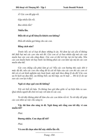 Đối thoại với Thượng Đế - Tập 1 Neale Donald Walsch
---------------------------------------------------------------------------------------------------------------------------
------------------------------------
Trang -104-
À! Các con đã gặp rồi.
Gặp nhiều lần rồi.
Bao nhiêu lần?
Nhiều lần.
Điều đó có gì để khuyến khích con không?
Điều đó nhằm gợi hứng cho các con.
Bằng cách nào?
Trước hết, nó sẽ loại đi được những lo âu. Nó đem lại cái yếu tố không
thể thất bại mà các con vừa nói đó: Các con sẽ có bao nhiêu dịp mà các con
muốn hay các con cầu cũng được. Các con có thể trở lại, lại trở lại nữa. Nếu
các con muốn bước tới hay bước lui không phải các con làm vậy mà do các con
muốn như thế.
Các con chẳng cần phải làm gì cả! Nếu các con hưởng thú cuộc đời ở
mức độ đó, nếu các con cho rằng đó là cái tối hậu của các con thì các con có
thể cứ có cái kinh nghiệm này hoài hoài, mãi mãi theo đúng lý do đó! Các con
ưa bi kịch ưa đau khổ, ưa không biết, ưa hồi hộp, ưa bí mật .... Đó là lý do tại
sao các con lại ở đây!
Ngài có chọc quê con đó không?
Với cái biết tối hậu. Ta không bao giờ đùa giỡn về sự hiện hữu ra sao.
Quá nhiều người đã chơi trò này với tâm trí các con.
Ta tới đây không phải để làm cho các con thêm rối trí. Ta tới đây để giúp
các con nhìn sự việc cho sáng tỏ.
Vậy thì làm cho sáng tỏ đi. Ngài đang nói rằng con tới đây vì con
muốn tới?
Phải.
Đương nhiên. Con chọn để tới?
Phải.
Và con đã chọn như thế này nhiều lần rồi.
 