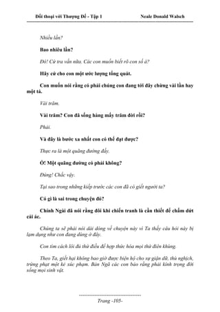 Đối thoại với Thượng Đế - Tập 1 Neale Donald Walsch
---------------------------------------------------------------------------------------------------------------------------
------------------------------------
Trang -105-
Nhiều lần?
Bao nhiêu lần?
Đó! Cứ tra vấn nữa. Các con muốn biết rõ con số à?
Hãy cứ cho con một ước lượng tổng quát.
Con muốn nói rằng có phải chúng con đang tới đây chừng vài lần hay
một tá.
Vài trăm.
Vài trăm? Con đã sống hàng mấy trăm đời rồi?
Phải.
Và đây là bước xa nhất con có thể đạt được?
Thực ra là một quãng đường đấy.
Ồ! Một quãng đường có phải không?
Đúng! Chắc vậy.
Tại sao trong những kiếp trước các con đã có giết người ta?
Có gì là sai trong chuyện đó?
Chính Ngài đã nói rằng đôi khi chiến tranh là cần thiết để chấm dứt
cái ác.
Chúng ta sẽ phải nói dài dòng về chuyện này vì Ta thấy câu hỏi này bị
lạm dụng như con đang dùng ở đây.
Con tìm cách lôi đủ thứ điều để hợp thức hóa mọi thứ điên khùng.
Theo Ta, giết hại không bao giờ được biện hộ cho sự giận dữ, thù nghịch,
trừng phạt một kẻ xúc phạm. Bản Ngã các con bảo rằng phải kính trọng đời
sống mọi sinh vật.
 