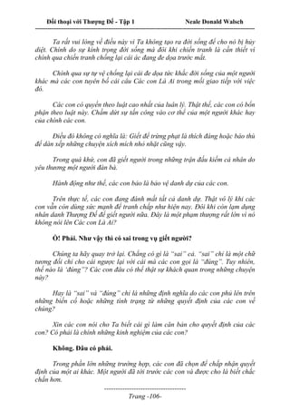 Đối thoại với Thượng Đế - Tập 1 Neale Donald Walsch
---------------------------------------------------------------------------------------------------------------------------
------------------------------------
Trang -106-
Ta rất vui lòng về điều này vì Ta không tạo ra đời sống để cho nó bị hủy
diệt. Chính do sự kính trọng đời sống mà đôi khi chiến tranh là cần thiết vì
chính qua chiến tranh chống lại cái ác đang đe dọa trước mắt.
Chính qua sự tự vệ chống lại cái đe dọa tức khắc đời sống của một người
khác mà các con tuyên bố cái câu Các con Là Ai trong mối giao tiếp với việc
đó.
Các con có quyền theo luật cao nhất của luân lý. Thật thế, các con có bổn
phận theo luật này. Chấm dứt sự tấn công vào cơ thể của một người khác hay
của chính các con.
Điều đó không có nghĩa là: Giết để trừng phạt là thích đáng hoặc báo thù
để dàn xếp những chuyện xích mích nhỏ nhặt cũng vậy.
Trong quá khứ, con đã giết người trong những trận đấu kiếm cá nhân do
yêu thương một người đàn bà.
Hành động như thế, các con bảo là bảo vệ danh dự của các con.
Trên thực tế, các con đang đánh mất tất cả danh dự. Thật vô lý khi các
con vẫn còn dùng sức mạnh để tranh chấp như hiện nay. Đôi khi còn lạm dụng
nhân danh Thượng Đế để giết người nữa. Đây là một phạm thượng rất lớn vì nó
không nói lên Các con Là Ai?
Ồ! Phải. Như vậy thì có sai trong vụ giết người?
Chúng ta hãy quay trở lại. Chẳng có gì là “sai” cả. “sai” chỉ là một chữ
tương đối chỉ cho cái ngược lại với cái mà các con gọi là “đúng”. Tuy nhiên,
thế nào là ‘đúng”? Các con đâu có thể thật sự khách quan trong những chuyện
này?
Hay là “sai” và “đúng” chỉ là những định nghĩa do các con phủ lên trên
những biến cố hoặc những tình trạng từ những quyết định của các con về
chúng?
Xin các con nói cho Ta biết cái gì làm căn bản cho qưyết định của các
con? Có phải là chính những kinh nghiệm của các con?
Không. Đâu có phải.
Trong phần lớn những trường hợp, các con đã chọn để chấp nhận quyết
định của một ai khác. Một người đã tới trước các con và được cho là biết chắc
chắn hơn.
 