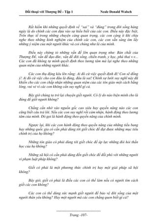 Đối thoại với Thượng Đế - Tập 1 Neale Donald Walsch
---------------------------------------------------------------------------------------------------------------------------
------------------------------------
Trang -107-
Rất hiếm khi những quyết định về “sai” và “đúng” trong đời sống hàng
ngày là do chính các con dựa vào sự hiểu biết của các con. Điều này đặc biệt,
Trên thực tế trong những chuyện càng quan trọng, các con càng ít khi chịu
nghe theo những kinh nghiệm của chính các con, các con sẵn sàng ôm lấy
những ý niệm của một người khác và coi chúng như là của mình.
Điều này chứng tỏ những vấn đề lớn quan trọng như: Bản chất của
Thượng Đế, vấn đề đạo đức, vấn đề đời sống, chiến tranh, y học, phá thai v.v...
Các con đã không tự mình quyết định theo lương tâm mà lại nghe theo những
quan niệm của những người khác.
Các con thụ động kêu lên rằng: Ai đó cứ việc quyết định đi! Con sẽ đồng
ý! Ai đó cứ việc cho con đâu là đúng, đâu là sai! Chính sự lười suy nghĩ này đã
khiến cho các con chấp nhận những quan niệm của các tôn giáo một cách bằng
lòng, vui vẻ vì các con không cần suy nghĩ gì cả.
Bây giờ chúng ta trở lại chuyện giết người. Có lý do nào biện minh cho là
đúng để giết người không?
Chẳng cần nhờ vào nguồn gốc cao siêu hay quyền năng nào các con
cũng biết câu trả lời. Nếu các con suy nghĩ rồi cảm nhận, hành động theo lương
tâm của mình. Đó gọi là hành động theo quyền năng của chính mình.
Ngược lại, khi các con hành động theo quyền năng của những tiểu bang
hay những quốc gia có cần phải dùng tới giết chóc để đạt được những mục tiêu
chính trị của họ không?
Những tôn giáo có phải dùng tới giết chóc để áp lực những đòi hỏi thần
học của họ không?
Những xã hội có cần phải dùng đến giết chóc để đối phó với những người
vi phạm luật pháp không?
Giết có phải là một phương thức chính trị hay một giải pháp xã hội
không?
Bây giờ, giết có phải là điều các con có thể làm nếu có người tìm cách
giết các con không?
Các con có thể dùng sức mạnh giết người để bảo vệ đời sống của một
người thân yêu không? Hay một người mà các con chẳng quen biết gì cả?
 