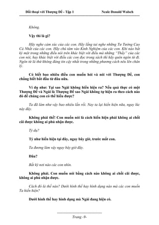 Đối thoại với Thượng Đế - Tập 1 Neale Donald Walsch
---------------------------------------------------------------------------------------------------------------------------
------------------------------------
Trang -9-
Không.
Vậy thì là gì?
Hãy nghe cảm xúc của các con. Hãy lắng tai nghe những Tư Tưởng Cao
Cả Nhất của các con. Hãy chú tâm vào Kinh Nghiệm của các con. Khi nào bất
kỳ một trong những điều nói trên khác biệt với điều mà những “Thầy” của các
con nói, hay khác biệt với điều các con đọc trong sách thì hãy quên ngôn từ đi.
Ngôn từ là thứ không đáng tin cậy nhất trong những phương cách nêu lên chân
lý.
Có biết bao nhiêu điều con muốn hỏi và nói với Thượng Đế, con
chẳng biết bắt đầu từ đâu nữa.
Ví dụ như: Tại sao Ngài không hiển hiện ra? Nếu quả thực có một
Thượng Đế và Ngài là Thượng Đế sao Ngài không tự hiện ra theo cách nào
đó để chúng con có thể hiểu được?
Ta đã làm như vậy bao nhiêu lần rồi. Nay ta lại hiển hiện nữa, ngay lúc
này đây.
Không phải thế! Con muốn nói là cách hiển hiện phải không ai chối
cãi được không ai phủ nhận được.
Tỷ dụ?
Tỷ như hiển hiện tại đây, ngay bây giờ, trước mắt con.
Ta đương làm vậy ngay bây giờ đây.
Đâu?
Bất kỳ nơi nào các con nhìn.
Không phải. Con muốn nói bằng cách nào không ai chối cãi được,
không ai phủ nhận được.
Cách đó là thế nào? Dưới hình thể hay hình dạng nào mà các con muốn
Ta hiển hiện?
Dưới hình thể hay hình dạng mà Ngài đang hiện có.
 