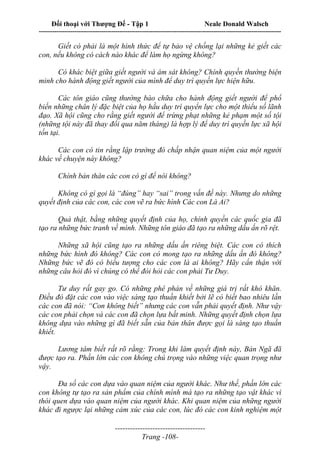 Đối thoại với Thượng Đế - Tập 1 Neale Donald Walsch
---------------------------------------------------------------------------------------------------------------------------
------------------------------------
Trang -108-
Giết có phải là một hình thức để tự bảo vệ chống lại những kẻ giết các
con, nếu không có cách nào khác để làm họ ngừng không?
Có khác biệt giữa giết người và ám sát không? Chính quyền thường biện
minh cho hành động giết người của mình để duy trì quyền lực hiện hữu.
Các tôn giáo cũng thường bào chữa cho hành động giết người để phổ
biến những chân lý đặc biệt của họ hầu duy trì quyển lực cho một thiểu số lãnh
đạo. Xã hội cũng cho rằng giết người để trừng phạt những kẻ phạm một số tội
(những tội này đã thay đổi qua năm tháng) là hợp lý để duy trì quyền lực xã hội
tồn tại.
Các con có tin rằng lập trường đó chấp nhận quan niệm của một người
khác về chuyện này không?
Chính bản thân các con có gì để nói không?
Không có gì gọi là “đúng” hay “sai” trong vấn đề này. Nhưng do những
quyết định của các con, các con vẽ ra bức hình Các con Là Ai?
Quả thật, bằng những quyết định của họ, chính quyền các quốc gia đã
tạo ra những bức tranh về mình. Những tôn giáo đã tạo ra những dấu ấn rõ rệt.
Những xã hội cũng tạo ra những dấu ấn riêng biệt. Các con có thích
những bức hình đó không? Các con có mong tạo ra những dấu ấn đó không?
Những bức vẽ đó có biểu tượng cho các con là ai không? Hãy cẩn thận với
những câu hỏi đó vì chúng có thể đòi hỏi các con phải Tư Duy.
Tư duy rất gay go. Có những phê phán về những giá trị rất khó khăn.
Điều đó đặt các con vào việc sáng tạo thuần khiết bởi lẽ có biết bao nhiêu lần
các con đã nói: “Con không biết” nhưng các con vẫn phải quyết định. Như vậy
các con phải chọn và các con đã chọn lựa bất minh. Những quyết định chọn lựa
không dựa vào những gì đã biết sẵn của bản thân được gọi là sáng tạo thuần
khiết.
Lương tâm biết rất rõ rằng: Trong khi làm quyết định này, Bản Ngã đã
được tạo ra. Phần lớn các con không chú trọng vào những việc quan trọng như
vậy.
Đa số các con dựa vào quan niệm của người khác. Như thế, phần lớn các
con không tự tạo ra sản phẩm của chính mình mà tạo ra những tạo vật khác vì
thói quen dựa vào quan niệm của người khác. Khi quan niệm của những người
khác đi ngược lại những cảm xúc của các con, lúc đó các con kinh nghiệm một
 