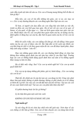 Đối thoại với Thượng Đế - Tập 1 Neale Donald Walsch
---------------------------------------------------------------------------------------------------------------------------
------------------------------------
Trang -109-
cuộc đấu tranh nội tâm rất sâu xa. Các con sẽ hoang mang không biết đi đâu và
làm gì đây?
Đầu tiên, các con sẽ tìm đến những tôn giáo, các vị sư, các mục sư
v.v...Các vị này thường khuyên các con đừng nghe Bản Ngã của các con.
Tệ hơn, có người còn dọa dẫm các con rằng hãy nên lánh xa việc đó,
tránh xa điều các con biết qua trực giác. Họ sẽ nói với các con về ác quỷ, về
Satan, về yêu quái, về địa ngục v.v... làm sai lệch quan niệm trực giác của các
con. Muốn được cứu rỗi, các con phải theo quan niệm của họ, tư tưởng của họ,
định nghĩa về đúng hay sai của họ, đặc biệt là quan niệm của họ về Các con Là
Ai?
Điều lôi cuốn ở đây, các con chẳng cần làm gì, chỉ cần đồng ý theo quan
niệm của họ các con sẽ được cứu rỗi. Sức hấp dẫn và lôi cuốn này khiến các
con khó lòng từ chối vì chỉ theo quan niệm đó các con đã được hạnh phúc, được
thấy ánh sáng và được “cứu rỗi”.
Dựa vào những quan niệm đó, các con thường hành động và chọn lựa
không theo những quyết định của nội tâm hay chân lý của Bản Ngã. Trường
hợp các con có những hành động quyết định theo nội tâm sẽ bị những người
khác mang ra làm trò đùa.
Họ sẽ thắc mắc rằng: Sao? Các con tự mình nghĩ hở? Các con tự mình
quyết định hở?
Các con tự áp dụng những phê phán, giá trị, hành động....Các con tưởng
các con là ai?
Thật thế, đó chính xác là câu hỏi mà các con đang trả lời. Công việc phải
được làm một mình, không có phần thưởng, không có phê chuẩn và có lẽ chẳng
ai thèm để ý gì hết. Lúc này các con đã đặt một câu hỏi rất hay: Tại sao các con
đi vào cuộc hành trình này? Tại sao các con phải dấn thân như thế?
Có phần thưởng hoặc lợi lộc gì không?
Lý do thật đơn giản một cách tức cười.
KHÔNG CÓ CHUYỆN GÌ KHÁC ĐỂ LÀM.
Ngài muốn gì?
Ta nói rằng đó là trò chơi duy nhất trên thế giới này. Trên thực tế các
con chẳng có thể làm gì khác. Các con sẽ làm chuyện các con đang làm từ lúc
 