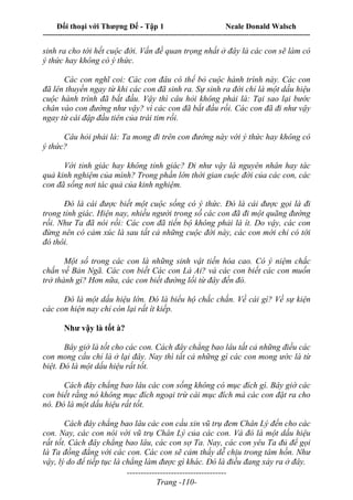 Đối thoại với Thượng Đế - Tập 1 Neale Donald Walsch
---------------------------------------------------------------------------------------------------------------------------
------------------------------------
Trang -110-
sinh ra cho tới hết cuộc đời. Vấn đề quan trọng nhất ở đây là các con sẽ làm có
ý thức hay không có ý thức.
Các con nghĩ coi: Các con đâu có thể bỏ cuộc hành trình này. Các con
đã lên thuyền ngay từ khi các con đã sinh ra. Sự sinh ra đời chỉ là một dấu hiệu
cuộc hành trình đã bắt đầu. Vậy thì câu hỏi không phải là: Tại sao lại bước
chân vào con đường như vậy? vì các con đã bắt đầu rồi. Các con đã đi như vậy
ngay từ cái đập đầu tiên của trái tim rồi.
Câu hỏi phải là: Ta mong đi trên con đường này với ý thức hay không có
ý thức?
Với tỉnh giác hay không tỉnh giác? Đi như vậy là nguyên nhân hay tác
quả kinh nghiệm của mình? Trong phần lớn thời gian cuộc đời của các con, các
con đã sống nơi tác quả của kinh nghiệm.
Đó là cái được biết một cuộc sống có ý thức. Đó là cái được gọi là đi
trong tỉnh giác. Hiện nay, nhiều người trong số các con đã đi một quãng đường
rồi. Như Ta đã nói rồi: Các con đã tiến bộ không phải là ít. Do vậy, các con
đừng nên có cảm xúc là sau tất cả những cuộc đời này, các con mới chỉ có tới
đó thôi.
Một số trong các con là những sinh vật tiến hóa cao. Có ý niệm chắc
chắn về Bản Ngã. Các con biết Các con Là Ai? và các con biết các con muốn
trở thành gì? Hơn nữa, các con biết đường lối từ đây đến đó.
Đó là một dấu hiệu lớn. Đó là biểu hộ chắc chắn. Về cái gì? Về sự kiện
các con hiện nay chỉ còn lại rất ít kiếp.
Như vậy là tốt à?
Bây giờ là tốt cho các con. Cách đây chẳng bao lâu tất cả những điều các
con mong cầu chỉ là ở lại đây. Nay thì tất cả những gì các con mong ước là từ
biệt. Đó là một dấu hiệu rất tốt.
Cách đây chẳng bao lâu các con sống không có mục đích gì. Bây giờ các
con biết rằng nó không mục đích ngoại trừ cái mục đích mà các con đặt ra cho
nó. Đó là một dấu hiệu rất tốt.
Cách đây chẳng bao lâu các con cầu xin vũ trụ đem Chân Lý đến cho các
con. Nay, các con nói với vũ trụ Chân Lý của các con. Và đó là một dấu hiệu
rất tốt. Cách đây chẳng bao lâu, các con sợ Ta. Nay, các con yêu Ta đủ để gọi
là Ta đồng đẳng với các con. Các con sẽ cảm thấy dễ chịu trong tâm hồn. Như
vậy, lý do để tiếp tục là chẳng làm được gì khác. Đó là điều đang xảy ra ở đây.
 