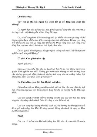 Đối thoại với Thượng Đế - Tập 1 Neale Donald Walsch
---------------------------------------------------------------------------------------------------------------------------
------------------------------------
Trang -111-
Chính xác vậy.
Vậy con có thể hỏi Ngài: Rồi cuộc đời có dễ dàng hơn chút nào
không?
Ồ! Người bạn yêu quí của Ta. Bây giờ đã quá dễ dàng cho các con hơn là
ba kiếp trước, thật không thể nói ra bằng lời được.
Có, sẽ dễ dàng hơn. Các con càng nhớ lại nhiều các con lại càng có thể
kinh nghiệm được nhiều hơn. Các con lại càng biết nhiều hơn. Và các con càng
biết nhiều hơn, các con lại càng nhớ nhiều hơn. Đó là vòng tròn. Đời sống sẽ dễ
dàng hơn, tốt hơn và trở thành vui thú, hạnh phúc nữa.
Ôi cái gọi là đời sống này, nó ngọt ngào, thú vị biết bao! Thật là một kinh
nghiệm tuyệt vời phải không?
Ừ! phải. Con giả sử như vậy.
Người giả sử à?
Làm sao Ta có thể làm cho nó tuyệt vời hơn? Các con không được trọn
quyền kinh nghiệm mọi thứ? Những giọt nước mắt, những vui thú, những buồn
rầu, những mừng rỡ, những hớn hở, những thất vọng não nề, những thắng bại,
những thù hằn? Còn phải thêm gì nữa đây?
Có lẽ nên làm giảm bớt đau khổ đi một chút.
Giảm đau khổ mà không có thêm minh triết sẽ làm cho mục đích bị thất
bại, sẽ không giúp các con kinh nghiệm được lạc thú vô biên là Ta đó. Hãy kiên
nhẫn.
Các con đang có minh triết và những lạc thú của các con lúc này đang
tăng lên và không có đau khổ. Điều đó cũng là dấu hiện rất tốt.
Các con đang học (đang nhớ lại) cách để yêu thương mà không đau khổ,
để từ giã mà không đau khổ, để sáng tạo mà không đau khổ, để ngay cả khóc
mà không đau khổ.
Phải!
Các con có thể có đau khổ mà không đau khổ nếu các con hiểu Ta muốn
nói gì.
 