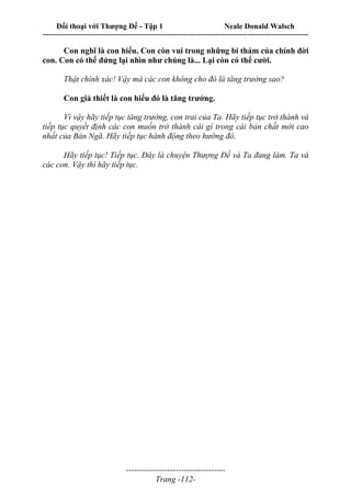 Đối thoại với Thượng Đế - Tập 1 Neale Donald Walsch
---------------------------------------------------------------------------------------------------------------------------
------------------------------------
Trang -112-
Con nghĩ là con hiểu. Con còn vui trong những bi thảm của chính đời
con. Con có thể đứng lại nhìn như chúng là... Lại còn có thể cười.
Thật chính xác! Vậy mà các con không cho đó là tăng trưởng sao?
Con giả thiết là con hiểu đó là tăng trưởng.
Vì vậy hãy tiếp tục tăng trưởng, con trai của Ta. Hãy tiếp tục trở thành và
tiếp tục quyết định các con muốn trở thành cái gì trong cái bản chất mới cao
nhất của Bản Ngã. Hãy tiếp tục hành động theo hướng đó.
Hãy tiếp tục! Tiếp tục. Đây là chuyện Thượng Đế và Ta đang làm. Ta và
các con. Vậy thì hãy tiếp tục.
 