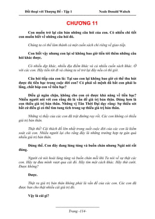 Đối thoại với Thượng Đế - Tập 1 Neale Donald Walsch
---------------------------------------------------------------------------------------------------------------------------
------------------------------------
Trang -114-
CHƯƠNG 11
Con muốn trở lại căn bản những câu hỏi của con. Có nhiều chi tiết
con muốn biết về những câu hỏi đó.
Chúng ta có thể làm thành cả một cuốn sách chỉ riêng về giao tiếp.
Con biết vậy nhưng con lại sẽ không bao giờ tiến tới thêm những câu
hỏi khác được.
Có nhiều dịp khác, nhiều địa điểm khác và cả nhiều cuốn sách khác. Ở
với các con. Hãy tiến tới đi và chúng ta sẽ trở lại đây nếu có thì giờ.
Câu hỏi tiếp của con là: Tại sao con lại không bao giờ có thể thu hút
được đủ tiền bạc trong cuộc đời con? Có phải số mệnh đã bắt con phải lo
lắng, chắt bóp con về tiền bạc?
Điều gì ngăn chặn, không cho con có được khả năng về tiền bạc?
Nhiều người nói với con rằng đó là vấn đề giá trị bản thân. Đúng hơn là
con thiếu giá trị bản thân. Những vị Tân Thời Đại dạy rằng: Sự thiếu sót
bất cứ điều gì có thể tìm tung tích trong sự thiếu giá trị bản thân.
Những vị thầy của các con đã trật đường ray rồi. Các con không có thiếu
giá trị bản thân.
Thật thế! Cái thách đố lớn nhất trong suốt cuộc đời của các con là kiểm
soát cái con. Nhiều người lại cho rằng đây là những trường hợp tự gán quá
nhiều giá trị bản thân.
Đúng thế. Con đây đang lúng túng và buồn chán nhưng Ngài nói rất
đúng.
Người cứ nói hoài lúng túng và buồn chán mỗi khi Ta nói về sự thật các
con. Hãy tự đưa mình vượt qua cái đó. Hãy tìm một cách khác. Hãy thử cười.
Được không?
Được.
Thật ra giá trị bản thân không phải là vấn đề của các con. Các con đã
được ban cho thật nhiều cái giá trị đó.
Vậy là cái gì?
 