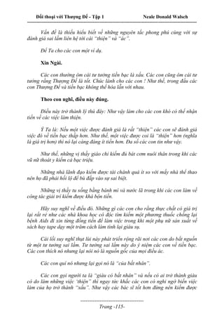 Đối thoại với Thượng Đế - Tập 1 Neale Donald Walsch
---------------------------------------------------------------------------------------------------------------------------
------------------------------------
Trang -115-
Vấn đề là thiếu hiểu biết về những nguyên tắc phong phú cùng với sự
đánh giá sai lầm liên hệ tới cái “thiện” và “ác”.
Để Ta cho các con một ví dụ.
Xin Ngài.
Các con thường ôm cái tư tưởng tiền bạc là xấu. Các con cũng ôm cái tư
tưởng rằng Thượng Đế là tốt. Chúc lành cho các con ! Như thế, trong đầu các
con Thượng Đế và tiền bạc không thể hòa lẫn với nhau.
Theo con nghĩ, điều này đúng.
Điều này trở thành lý thú đây: Như vậy làm cho các con khó có thể nhận
tiền về các việc làm thiện.
Ý Ta là: Nếu một việc được đánh giá là rất “thiện” các con sẽ đánh giá
việc đó về tiền bạc thấp hơn. Như thế, một việc được coi là “thiện” hơn (nghĩa
là giá trị hơn) thì nó lại càng đáng ít tiền hơn. Đa số các con tin như vậy.
Như thế, những vị thầy giáo chỉ kiếm đủ bát cơm nuôi thân trong khi các
vũ nữ thoát y kiếm cả bạc triệu.
Những nhà lãnh đạo kiếm được tài chánh quá ít so với mấy nhà thể thao
nên họ đã phải hối lộ để bù đắp vào sự sai biệt.
Những vị thầy tu sống bằng bánh mì và nước lã trong khi các con làm về
công tác giải trí kiếm được khá bộn tiền.
Hãy suy nghĩ về điều đó. Những gì các con cho rằng thực chất có giá trị
lại rất rẻ như các nhà khoa học cô độc tìm kiếm một phương thuốc chống lại
bệnh Aids đi xin từng đồng tiền để làm việc trong khi một phụ nữ sản xuất về
sách hay tape dạy một trăm cách làm tình lại giàu sụ.
Cái lối suy nghĩ thụt lùi này phát triển rộng rãi nơi các con do bắt nguồn
từ một tư tưởng sai lầm. Tư tưởng sai lầm này do ý niệm các con về tiền bạc.
Các con thích nó nhưng lại nói nó là nguồn gốc của mọi điều ác.
Các con quí nó nhưng lại gọi nó là “của bất nhân”.
Các con gọi người ta là “giàu có bất nhân” và nếu có ai trở thành giàu
có do làm những việc ‘thiện” thì ngay tức khắc các con có nghi ngờ biến việc
làm của họ trở thành “xấu”. Như vậy các bác sĩ tốt hơn đừng nên kiếm được
 
