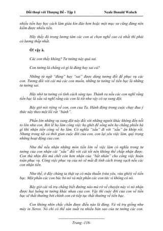 Đối thoại với Thượng Đế - Tập 1 Neale Donald Walsch
---------------------------------------------------------------------------------------------------------------------------
------------------------------------
Trang -116-
nhiều tiền hay học cách làm giàu kín đáo hơn hoặc một mục sư cũng đừng nên
kiếm được nhiều tiền.
Hãy thấy đó trong lương tâm các con ai chọn nghề cao cả nhất thì phải
có lương thấp nhất.
Ồ! vậy à.
Các con thấy không? Tư tưởng này quá sai.
Con tưởng là chẳng có gì là đúng hay sai cả?
Những từ ngữ “đúng” hay “sai” được dùng tương đối để phục vụ các
con. Tương đối với cái mà các con muốn, những tư tưởng về tiền bạc là những
tư tưởng sai.
Hãy nhớ tư tưởng có tính cách sáng tạo. Thành ra nếu các con nghĩ rằng
tiền bạc là xấu và nghĩ rằng các con là tốt như vậy có sự xung đột.
Bây giờ nói riêng về con, con của Ta. Hành động trong cuộc chạy đua ý
thức này theo một lối rất “bảnh”.
Phần lớn những vụ xung đột này đối với những người khác không đến nỗi
to lớn như con. Bởi lẽ họ làm công việc họ ghét để sống nên họ chẳng phiền hà
gì khi nhận tiền công về họ làm. Có nghĩa “xấu” đi với “xấu” ăn khớp rồi.
Nhưng trong tất cả thời gian cuộc đời của con, con lại yêu việc làm, quý trọng
những hoạt động của con.
Như thế nếu nhận những món tiền lớn về việc làm có nghĩa trong tư
tưởng của con nhận cái “xấu” đối với cái tốt nên không thể chấp nhận được.
Con thà nhịn đói mà chết còn hơn nhận của “bất nhân” cho công việc hoàn
toàn phục vụ. Công việc phục vụ của nó sẽ mất đi tính cách trong sạch nếu các
con nhận tiền.
Như thế, ở đây chúng ta thật sự có mâu thuẫn (vừa yêu, vừa ghét) về tiền
bạc. Một phần các con bác bỏ nó và một phần các con tức vì không có nó.
Bây giờ cái vũ trụ chẳng biết đường nào mà rờ về chuyện này vì nó nhận
được hai luồng tư tưởng khác nhau của con. Vậy thì cuộc đời của con về tiền
bạc sẽ thất thường bởi chính con cứ tiếp tục thất thường về tiền bạc.
Con không nhìn chắc chắn được điều nào là đúng. Và vũ trụ giống như
máy in Xerox. Nó chỉ có thể sản xuất ra nhiều bản sao của tư tưởng các con.
 