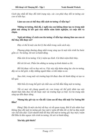 Đối thoại với Thượng Đế - Tập 1 Neale Donald Walsch
---------------------------------------------------------------------------------------------------------------------------
------------------------------------
Trang -117-
Cách duy nhất để thay đổi tình trạng này, các con phải thay đổi tư tưởng các
con vể tiền bạc.
Làm sao con có thể thay đổi cách tư tưởng về tiền bạc?
Những tư tưởng, thái độ, ý nghĩ của con không được tạo ra trong một
phút mà chúng là kết quả của nhiều năm kinh nghiệm, cả cuộc đời va
chạm.
Ngài nói đúng về cách con tin tưởng về tiền bạc nhưng làm sao con có
thể thay đổi được nó?
Đây có thể là một câu hỏi lý thú nhất trong cuốn sách này.
Phương pháp thường dùng nhất trong sáng tạo là một tiến trình ba bước
gồm có: Tư tưởng, lời nói và hành động.
Đầu tiên là tư tưởng: Cái ý niệm tạo hình. Cái khái niệm khởi thủy.
Rồi tới lời nói. Phần lớn những tư tưởng tự hình thành ra lời.
Rồi lời được viết ra hay nói ra. Việc này tiếp thêm năng lực cho tư tưởng,
đẩy nó ra thế giới, ở đây những người khác có thể nhận ra nó.
Sau chót, trong một vài trường hợp lời được đưa tới hành động và tạo ra
kết quả.
Một biểu lộ trong thế giới vật chất của cái bắt đầu bằng một tư tưởng.
Tất cả mọi vật chung quanh các con trong cái thế giới nhân tạo này
thành hiện hữu theo lối đó hoặc một vài trường hợp cá biệt. Cả ba trung tâm
sáng tạo đều được dùng.
Nhưng bây giờ xảy ra vấn đề: Làm sao để thay đổi một Tư Tưởng Đỡ
Đầu?
Đúng! Đây là một câu hỏi rất hay và rất quan trọng. Bởi lẽ nếu nhân loại
không thay đổi một tư tưởng gốc hay một ý niệm đỡ đầu thì có thể tự đưa mình
vào chỗ tiêu diệt. Cách nhanh nhất để thay đổi một tư tưởng gốc hay một ý niệm
Đỡ Đầu là đảo ngược tiến trình tư tưởng, lời nói và hành động.
Xin hãy giải thích?
 