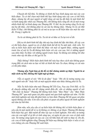 Đối thoại với Thượng Đế - Tập 1 Neale Donald Walsch
---------------------------------------------------------------------------------------------------------------------------
------------------------------------
Trang -10-
Chuyện đó bất khả, Ta không có hình thể hay hình dạng nào mà các con
hiểu được. Ta có thể chọn một hình thể hay hình dạng nào các con có thể hiểu
được, nhưng lúc đó mọi người sẽ nghĩ rằng cái mà họ đã thấy là một hình thể
và hình dạng độc nhất của Thượng Đế, chớ không hiểu rằng đó chỉ là một trong
nhiều hình thể và hình dạng của Thượng Đế. Vì thế, họ tin tưởng rằng Ta là cái
mà họ đã thấy, chớ không phải là cái mà họ không thấy. Nhưng Ta là cái Bất
Kiến Vĩ Đại, chớ không phải là cái mà ta tự tạo ra để hiện hữu vào một lúc nào
đó. Trong ý nghĩa là:
Ta là cái không phải là Ta. Ta tới từ vô hữu và Ta lại trở về đó.
Khi ta tới dưới hình thể đặc thù này hay hình thể đặc thù khác, để các con
có thể hiểu được, người ta cứ cố định hình thể đó là Ta mãi mãi, vĩnh viễn. Và
nếu ta hiển hiện dưới một hình thể khác với một số người khác, những người
trước kia sẽ nói là Ta đã không hiển hiện với các con sau, bởi vì những người
sau nhìn thấy Ta khác với những người trước hoặc Ta không nói những lời như
trước như vậy thì đâu có thể gọi là Ta.
Thấy không? Hiển hiện dưới hình thể nào hay theo cách nào không quan
trọng Bất cứ cách nào ta lựa và bất cứ hình thể nào Ta chọn, không có cái nào
có thể phủ nhận.
Nhưng nếu Ngài làm gì đó để có thể chứng minh sự thật: Người là ai
một cách cụ thể, không thể nghi ngờ gì được.
Vẫn có người sẽ nói “Đó là do Quỷ” hoặc “Đó chỉ là tưởng tượng của
một người nào đó” hoặc bất cứ một nguyên nhân nào khác không phải là Ta.
Nếu Ta hiển hiện như một Thượng Đế Tối Cao, Vua của Trời Đất, và Ta
di chuyển những dãy núi để chứng minh điều đó, vẫn có những người sẽ nói
“Đó chắc là Satan” Thượng Đế không hiển hiện “Bản Thân” cho “Bản Thân
Thượng Đế” qua một quan sát phía ngoài mà qua kinh nghiệm nội tâm. Và khi
một kinh nghiệm nội tâm đã phát hiện ra bản thân Thượng Đế thì quan sát phía
ngoài không cần nữa. Còn nếu cần phải có quan sát phía ngoài thì kinh nghiệm
nội tâm lại bất khả.
Hơn nữa, nếu yêu cầu có sự hiển hiện thì không thể có hiển hiện được vì
yêu cầu là một mệnh đề tỏ ra là không có, không có gì thuộc Thượng Đế đương
hiển hiện bây giờ. Một mệnh đề như vậy tạo ra kinh nghiệm. Nên nhớ, tư tưởng
của các con nghĩ về gì đó có tính sáng tạo, và ngôn từ của các con có tính sinh
sản. Tư tưởng cùng ngôn từ của các con rất hữu hiệu để sinh ra thực tế. Do đó,
các con sẽ kinh nghiệm rằng Thượng Đế hiện nay không hiển hiện vì nếu có các
con chẳng yêu cầu Thượng Đế xuất hiện.
 