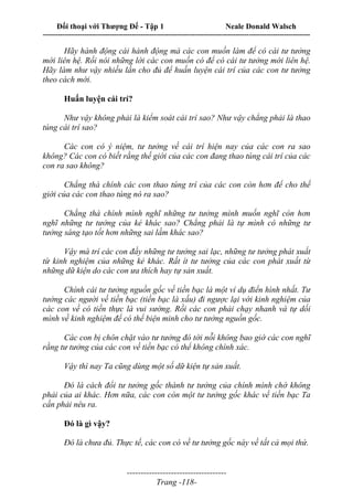 Đối thoại với Thượng Đế - Tập 1 Neale Donald Walsch
---------------------------------------------------------------------------------------------------------------------------
------------------------------------
Trang -118-
Hãy hành động cái hành động mà các con muốn làm để có cái tư tưởng
mới liên hệ. Rồi nói những lời các con muốn có để có cái tư tưởng mới liên hệ.
Hãy làm như vậy nhiều lần cho đủ để huấn luyện cái trí của các con tư tưởng
theo cách mới.
Huấn luyện cái trí?
Như vậy không phải là kiểm soát cái trí sao? Như vậy chẳng phải là thao
túng cái trí sao?
Các con có ý niệm, tư tưởng về cái trí hiện nay của các con ra sao
không? Các con có biết rằng thế giới của các con đang thao túng cái trí của các
con ra sao không?
Chẳng thà chính các con thao túng trí của các con còn hơn để cho thế
giới của các con thao túng nó ra sao?
Chẳng thà chính mình nghĩ những tư tưởng mình muốn nghĩ còn hơn
nghĩ những tư tưởng của kẻ khác sao? Chẳng phải là tự mình có những tư
tưởng sáng tạo tốt hơn những sai lầm khác sao?
Vậy mà trí các con đầy những tư tưởng sai lạc, những tư tưởng phát xuất
từ kinh nghiệm của những kẻ khác. Rất ít tư tưởng của các con phát xuất từ
những dữ kiện do các con ưa thích hay tự sản xuất.
Chính cái tư tưởng nguồn gốc về tiền bạc là một ví dụ điển hình nhất. Tư
tưởng các người về tiền bạc (tiền bạc là xấu) đi ngược lại với kinh nghiệm của
các con về có tiền thực là vui sướng. Rồi các con phải chạy nhanh và tự dối
mình về kinh nghiệm để có thể biện minh cho tư tưởng nguồn gốc.
Các con bị chôn chặt vào tư tưởng đó tới nỗi không bao giờ các con nghĩ
rằng tư tưởng của các con về tiền bạc có thể không chính xác.
Vậy thì nay Ta cũng dùng một số dữ kiện tự sản xuất.
Đó là cách đổi tư tưởng gốc thành tư tưởng của chính mình chớ không
phải của ai khác. Hơn nữa, các con còn một tư tưởng gốc khác về tiền bạc Ta
cần phải nêu ra.
Đó là gì vậy?
Đó là chưa đủ. Thực tế, các con có về tư tưởng gốc này về tất cả mọi thứ.
 