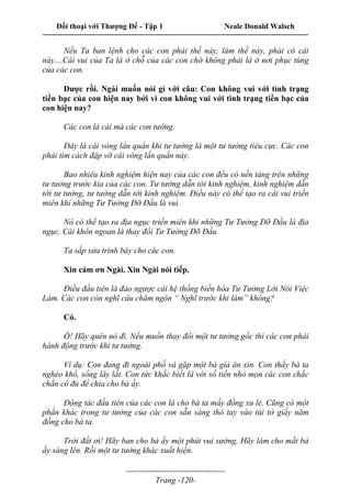 Đối thoại với Thượng Đế - Tập 1 Neale Donald Walsch
---------------------------------------------------------------------------------------------------------------------------
------------------------------------
Trang -120-
Nếu Ta ban lệnh cho các con phải thế này, làm thế này, phải có cái
này....Cái vui của Ta là ở chỗ của các con chớ không phải là ở nơi phục tùng
của các con.
Được rồi. Ngài muốn nói gì với câu: Con không vui với tình trạng
tiền bạc của con hiện nay bởi vì con không vui với tình trạng tiền bạc của
con hiện nay?
Các con là cái mà các con tưởng.
Đây là cái vòng lẩn quẩn khi tư tưởng là một tư tưởng tiêu cực. Các con
phải tìm cách đập vỡ cái vòng lẩn quẩn này.
Bao nhiêu kinh nghiệm hiện nay của các con đều có nền tảng trên những
tư tưởng trước kia của các con. Tư tưởng dẫn tới kinh nghiệm, kinh nghiệm dẫn
tới tư tưởng, tư tưởng dẫn tới kinh nghiệm. Điều này có thể tạo ra cái vui triền
miên khi những Tư Tưởng Đỡ Đầu là vui.
Nó có thể tạo ra địa ngục triền miên khi những Tư Tưởng Đỡ Đầu là địa
ngục. Cái khôn ngoan là thay đổi Tư Tưởng Đỡ Đầu.
Ta sắp sửa trình bày cho các con.
Xin cám ơn Ngài. Xin Ngài nói tiếp.
Điều đầu tiên là đảo ngược cái hệ thống biến hóa Tư Tưởng Lời Nói Việc
Làm. Các con còn nghĩ câu châm ngôn “ Nghĩ trước khi làm” không?
Có.
Ồ! Hãy quên nó đi. Nếu muốn thay đổi một tư tưởng gốc thì các con phải
hành động trước khi tư tưởng.
Ví dụ: Con đang đi ngoài phố và gặp một bà già ăn xin. Con thấy bà ta
nghèo khổ, sống lây lất. Con tức khắc biết là với số tiền nhỏ mọn các con chắc
chắn có đủ để chia cho bà ấy.
Động tác đầu tiên của các con là cho bà ta mấy đồng xu lẻ. Cũng có một
phần khác trong tư tưởng của các con sẵn sàng thò tay vào túi tờ giấy năm
đồng cho bà ta.
Trời đất ơi! Hãy ban cho bà ấy một phút vui sướng. Hãy làm cho mắt bà
ấy sáng lên. Rồi một tư tưởng khác xuất hiện.
 