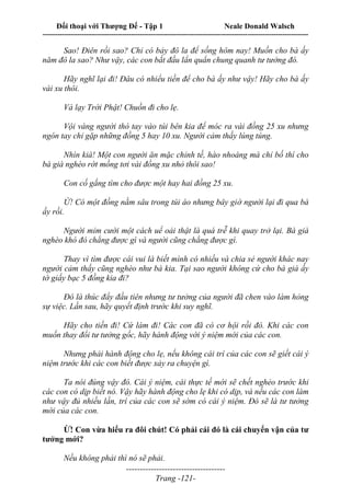 Đối thoại với Thượng Đế - Tập 1 Neale Donald Walsch
---------------------------------------------------------------------------------------------------------------------------
------------------------------------
Trang -121-
Sao! Điên rồi sao? Chỉ có bảy đô la để sống hôm nay! Muốn cho bà ấy
năm đô la sao? Như vậy, các con bắt đầu lẩn quẩn chung quanh tư tưởng đó.
Hãy nghĩ lại đi! Đâu có nhiểu tiền để cho bà ấy như vậy! Hãy cho bà ấy
vài xu thôi.
Và lạy Trời Phật! Chuồn đi cho lẹ.
Vội vàng người thò tay vào túi bên kia để móc ra vài đồng 25 xu nhưng
ngón tay chỉ gặp những đồng 5 hay 10 xu. Người cảm thấy lúng túng.
Nhìn kià! Một con người ăn mặc chỉnh tề, hào nhoáng mà chỉ bố thí cho
bà già nghèo rớt mồng tơi vài đồng xu nhỏ thôi sao!
Con cố gắng tìm cho được một hay hai đồng 25 xu.
Ừ! Có một đồng nằm sâu trong túi áo nhưng bây giờ người lại đi qua bà
ấy rồi.
Người mỉm cười một cách uể oải thật là quá trễ khi quay trở lại. Bà già
nghèo khó đó chẳng được gì và người cũng chẳng được gì.
Thay vì tìm được cái vui là biết mình có nhiều và chia sẻ người khác nay
người cảm thấy cũng nghèo như bà kia. Tại sao người không cứ cho bà già ấy
tờ giấy bạc 5 đồng kia đi?
Đó là thúc đẩy đầu tiên nhưng tư tưởng của người đã chen vào làm hỏng
sự việc. Lần sau, hãy quyết định trước khi suy nghĩ.
Hãy cho tiền đi! Cứ làm đi! Các con đã có cơ hội rồi đó. Khi các con
muốn thay đổi tư tưởng gốc, hãy hành động với ý niệm mới của các con.
Nhưng phải hành động cho lẹ, nếu không cái trí của các con sẽ giết cái ý
niệm trước khi các con biết được xảy ra chuyện gì.
Ta nói đúng vậy đó. Cái ý niệm, cái thực tế mới sẽ chết nghẻo trước khi
các con có dịp biết nó. Vậy hãy hành động cho lẹ khi có dịp, và nếu các con làm
như vậy đủ nhiều lần, trí của các con sẽ sớm có cái ý niệm. Đó sẽ là tư tưởng
mới của các con.
Ừ! Con vừa hiểu ra đôi chút! Có phải cái đó là cái chuyển vận của tư
tưởng mới?
Nếu không phải thì nó sẽ phải.
 