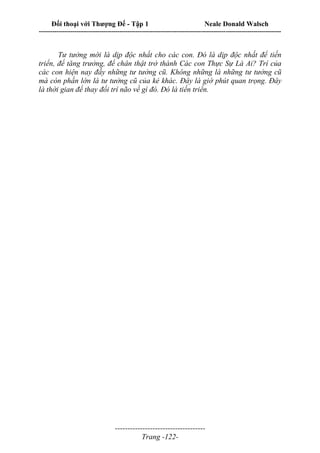 Đối thoại với Thượng Đế - Tập 1 Neale Donald Walsch
---------------------------------------------------------------------------------------------------------------------------
------------------------------------
Trang -122-
Tư tưởng mới là dịp độc nhất cho các con. Đó là dịp độc nhất để tiến
triển, để tăng trưởng, để chân thật trở thành Các con Thực Sự Là Ai? Trí của
các con hiện nay đầy những tư tưởng cũ. Không những là những tư tưởng cũ
mà còn phần lớn là tư tưởng cũ của kẻ khác. Đây là giờ phút quan trọng. Đây
là thời gian để thay đổi trí não về gì đó. Đó là tiến triển.
 