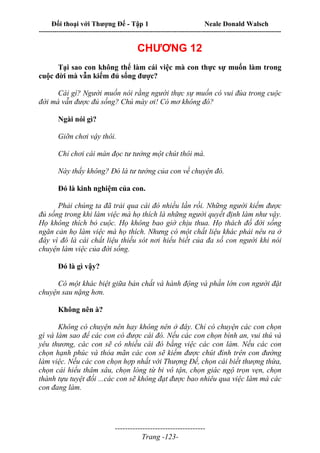 Đối thoại với Thượng Đế - Tập 1 Neale Donald Walsch
---------------------------------------------------------------------------------------------------------------------------
------------------------------------
Trang -123-
CHƯƠNG 12
Tại sao con không thể làm cái việc mà con thực sự muốn làm trong
cuộc đời mà vẫn kiếm đủ sống được?
Cái gì? Người muốn nói rằng người thực sự muốn có vui đùa trong cuộc
đời mà vẫn được đủ sống? Chú mày ơi! Có mơ không đó?
Ngài nói gì?
Giỡn chơi vậy thôi.
Chỉ chơi cái màn đọc tư tưởng một chút thôi mà.
Này thấy không? Đó là tư tưởng của con về chuyện đó.
Đó là kinh nghiệm của con.
Phải chúng ta đã trải qua cái đó nhiều lần rồi. Những người kiếm được
đủ sống trong khi làm việc mà họ thích là những người quyết định làm như vậy.
Họ không thích bỏ cuộc. Họ không bao giờ chịu thua. Họ thách đố đời sống
ngăn cản họ làm việc mà họ thích. Nhưng có một chất liệu khác phải nêu ra ở
đây vì đó là cái chất liệu thiếu sót nơi hiểu biết của đa số con người khi nói
chuyện làm việc của đời sống.
Đó là gì vậy?
Có một khác biệt giữa bản chất và hành động và phần lớn con người đặt
chuyện sau nặng hơn.
Không nên à?
Không có chuyện nên hay không nên ở đây. Chỉ có chuyện các con chọn
gì và làm sao để các con có được cái đó. Nếu các con chọn bình an, vui thú và
yêu thương, các con sẽ có nhiều cái đó bằng việc các con làm. Nếu các con
chọn hạnh phúc và thỏa mãn các con sẽ kiếm được chút đỉnh trên con đường
làm việc. Nếu các con chọn hợp nhất với Thượng Đế, chọn cái biết thượng thừa,
chọn cái hiểu thâm sâu, chọn lòng từ bi vô tận, chọn giác ngộ trọn vẹn, chọn
thành tựu tuyệt đối ...các con sẽ không đạt được bao nhiêu qua việc làm mà các
con đang làm.
 