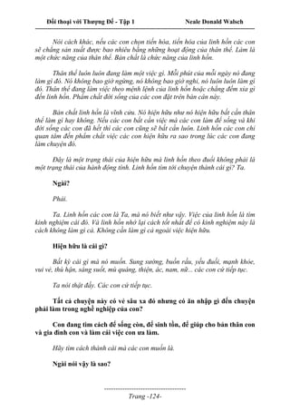 Đối thoại với Thượng Đế - Tập 1 Neale Donald Walsch
---------------------------------------------------------------------------------------------------------------------------
------------------------------------
Trang -124-
Nói cách khác, nếu các con chọn tiến hóa, tiến hóa của linh hồn các con
sẽ chẳng sản xuất được bao nhiêu bằng những hoạt động của thân thể. Làm là
một chức năng của thân thể. Bản chất là chức năng của linh hồn.
Thân thể luôn luôn đang làm một việc gì. Mỗi phút của mỗi ngày nó đang
làm gì đó. Nó không bao giờ ngừng, nó không bao giờ nghỉ, nó luôn luôn làm gì
đó. Thân thể đang làm việc theo mệnh lệnh của linh hồn hoặc chẳng đếm xỉa gì
đến linh hồn. Phẩm chất đời sống của các con đặt trên bàn cân này.
Bản chất linh hồn là vĩnh cửu. Nó hiện hữu như nó hiện hữu bất cần thân
thể làm gì hay không. Nếu các con bất cần việc mà các con làm để sống và khi
đời sống các con đã hết thì các con cũng sẽ bất cần luôn. Linh hồn các con chỉ
quan tâm đến phẩm chất việc các con hiện hữu ra sao trong lúc các con đang
làm chuyện đó.
Đây là một trạng thái của hiện hữu mà linh hồn theo đuổi không phải là
một trạng thái của hành động tính. Linh hồn tìm tới chuyện thành cái gì? Ta.
Ngài?
Phải.
Ta. Linh hồn các con là Ta, mà nó biết như vậy. Việc của linh hồn là tìm
kinh nghiệm cái đó. Và linh hồn nhớ lại cách tốt nhất để có kinh nghiệm này là
cách không làm gì cả. Không cần làm gì cả ngoài việc hiện hữu.
Hiện hữu là cái gì?
Bất kỳ cái gì mà nó muốn. Sung sướng, buồn rầu, yếu đuối, mạnh khỏe,
vui vẻ, thù hận, sáng suốt, mù quáng, thiện, ác, nam, nữ... các con cứ tiếp tục.
Ta nói thật đấy. Các con cứ tiếp tục.
Tất cả chuyện này có vẻ sâu xa đó nhưng có ăn nhập gì đến chuyện
phải làm trong nghề nghiệp của con?
Con đang tìm cách để sống còn, để sinh tồn, để giúp cho bản thân con
và gia đình con và làm cái việc con ưa làm.
Hãy tìm cách thành cái mà các con muốn là.
Ngài nói vậy là sao?
 