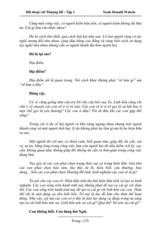 Đối thoại với Thượng Đế - Tập 1 Neale Donald Walsch
---------------------------------------------------------------------------------------------------------------------------
------------------------------------
Trang -125-
Cũng một công việc, có người kiếm bộn tiền, có người kiếm không đủ bữa
ăn. Cái gì làm cho khác nhau?
Đó là cách thứ nhất, qua cách thứ hai như sau: Có hai người cùng có tay
nghề tương đối như nhau, cùng đậu bằng cao đẳng và cùng biết cách sử dụng
tay nghề như nhau nhưng vẫn có người thành đạt hơn người kia.
Đó là tại sao?
Địa điểm.
Địa điểm?
Địa điểm rất là quan trọng. Nói cách khác không phải “sẽ làm gì” mà
“sẽ làm ở đâu”.
Đúng vậy.
Có vẻ cũng giống như câu trả lời cho câu hỏi của Ta. Linh hồn cũng chỉ
chú ý về chuyện các con sẽ ở vị trí nào. Các con sẽ ở vị trí gọi là sợ hãi hay ở
một chỗ gọi là yêu thương? Các con ở đâu? Tới từ đâu khi các con gặp đời
sống?
Trong cái ví dụ về hai người có khả năng ngang nhau nhưng một người
thành công và một người thất bại, lý do không phải họ làm gì mà là họ hiện hữu
ra sao.
Một người thì cởi mở, có thiện cảm, biết quan tâm, giúp đỡ, ân cần, vui
vẻ, tự tin, bằng lòng trong công việc làm còn người kia thì dấu diếm, ích kỷ, cục
cằn, không quan tâm, không giúp đỡ, không ân cần và hờn giận trong công việc
đang làm.
Nay giả sử các con phải chọn trạng thái cao cả trong hiện hữu. Giả như
các con phải chọn hảo tâm, tha thứ, từ bi, hiểu biết, yêu thương, bao
dung....Nếu các con phải chọn Thượng Đế tính, kinh nghiệm các con sẽ là gì?
Ta nói cho các con rõ: Hiện hữu tính thu hút hiện hữu tính và tạo ra kinh
nghiệm. Các con sống trên hành tinh này không phải để tạo ra cái gì với thân
thể. Các con sống trên hành tinh này để tạo ra cái gì với linh hồn các con. Thân
thể chỉ là một dụng cụ cho linh hồn. Trí tuệ là lực để làm cho thân thể hoạt
động. Như vậy, cái mà các con có ở đây là một lực dụng cụ dùng trong sự sáng
tạo ra cái linh hồn ước ao. Linh hồn ước ao cái gì? Quả thế! Nó ước ao cái gì?
Con không biết. Con đang hỏi Ngài.
 