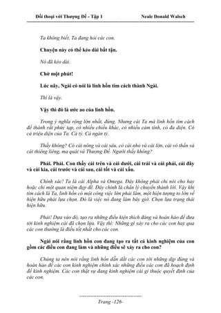 Đối thoại với Thượng Đế - Tập 1 Neale Donald Walsch
---------------------------------------------------------------------------------------------------------------------------
------------------------------------
Trang -126-
Ta không biết. Ta đang hỏi các con.
Chuyện này có thể kéo dài bất tận.
Nó đã kéo dài.
Chờ một phút!
Lúc nãy, Ngài có nói là linh hồn tìm cách thành Ngài.
Thì là vậy.
Vậy thì đó là ước ao của linh hồn.
Trong ý nghĩa rộng lớn nhất, đúng. Nhưng cái Ta mà linh hồn tìm cách
để thành rất phức tạp, có nhiều chiều khác, có nhiều cảm tính, có đa diện. Có
cả triệu diện của Ta. Cả tỷ. Cả ngàn tỷ.
Thấy không? Có cái nông và cái sâu, có cái nhỏ và cái lớn, cái vô thần và
cái thiêng liêng, ma quái và Thượng Đế. Người thấy không?
Phải. Phải. Con thấy cái trên và cái dưới, cái trái và cái phải, cái đây
và cái kia, cái trước và cái sau, cái tốt và cái xấu.
Chính xác! Ta là cái Alpha và Omega. Đây không phải chỉ nói cho hay
hoặc chỉ một quan niệm đẹp đẽ. Đây chính là chân lý chuyển thành lời. Vậy khi
tìm cách là Ta, linh hồn có một công việc lớn phải làm, một hiện tượng to lớn về
hiện hữu phải lựa chọn. Đó là việc nó đang làm bây giờ. Chọn lựa trạng thái
hiện hữu.
Phải! Dựa vào đó, tạo ra những điều kiện thích đáng và hoàn hảo để đưa
tới kinh nghiệm cái đã chọn lựa. Vậy thì: Những gì xảy ra cho các con hay qua
các con thường là điều tốt nhất cho các con.
Ngài nói rằng linh hồn con đang tạo ra tất cả kinh nghiệm của con
gồm các điều con đang làm và những điều sẽ xảy ra cho con?
Chúng ta nên nói rằng linh hồn dẫn dắt các con tới những dịp đúng và
hoàn hảo để các con kinh nghiệm chính xác những điều các con đã hoạch định
để kinh nghiệm. Các con thật sự đang kinh nghiệm cái gì thuộc quyết định của
các con.
 