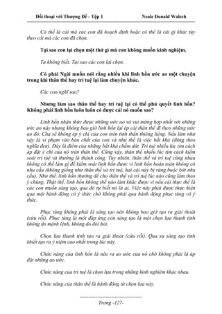Đối thoại với Thượng Đế - Tập 1 Neale Donald Walsch
---------------------------------------------------------------------------------------------------------------------------
------------------------------------
Trang -127-
Có thể là cái mà các con đã hoạch định hoặc có thể là cái gì khác tùy
theo cái mà các con đã chọn.
Tại sao con lại chọn một thứ gì mà con không muốn kinh nghiệm.
Ta không biết. Tại sao các con lại chọn.
Có phải Ngài muốn nói rằng nhiều khi linh hồn ước ao một chuyện
trong khi thân thể hay trí tuệ lại làm chuyện khác.
Các con nghĩ sao?
Nhưng làm sao thân thể hay trí tuệ lại có thể phủ quyết linh hồn?
Không phải linh hồn luôn luôn có được cái nó muốn sao?
Linh hồn nhận thức được những ước ao và vui mừng hợp nhất với những
ước ao này nhưng không bao giờ linh hồn lại ép cái thân thể đi theo những ước
ao đó. Cha sẽ không ép ý chí của con trên tinh thần thiêng liêng. Nếu làm như
vậy là vi phạm vào bản chất của con và như thế là việc bất khả (đúng theo
nghĩa đen). Đây là điểm của những bất khả chấm dứt. Trí tuệ nhiều lúc tìm cách
áp đặt ý chí của nó trên thân thể. Cũng vậy, thân thể nhiều lúc tìm cách kiểm
soát trí tuệ và thường là thành công. Tuy nhiên, thân thể và trí tuệ cùng nhau
không có thể làm gì để kiểm soát linh hồn được vì lình hồn hoàn toàn không có
nhu cầu (không giống như thân thể và trí tuệ, hai cái này bị ràng buộc bởi nhu
cầu). Như thế, linh hồn thường để cho thân thể và trí tuệ lúc nào cũng làm theo
ý chúng. Thật thế, linh hồn không thể nào làm khác được vì nếu cái thực thể là
các con muốn sáng tạo, qua đó tự biết nó là ai. Việc này phải được thực hiện
qua một hành động có ý thức chớ không phải qua hành động phục tùng vô ý
thức.
Phục tùng không phải là sáng tạo nên không bao giờ tạo ra giải thoát
(cứu rỗi). Phục tùng là một đáp ứng còn sáng tạo là một chọn lựa thanh tịnh
không do mệnh lệnh, không do đòi hỏi.
Chọn lựa thanh tịnh tạo ra giải thoát (cứu rỗi). Qua sự sáng tạo tinh
khiết tạo ra ý niệm cao nhất trong lúc này.
Chức năng của linh hồn là nêu ra ao ước của nó chớ không phải là áp
đặt những ao ước.
Chức năng của trí tuệ là chọn lựa trong những kinh nghiệm khác nhau.
Chức năng của thân thể là hành động từ chọn lựa này.
 