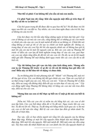 Đối thoại với Thượng Đế - Tập 1 Neale Donald Walsch
---------------------------------------------------------------------------------------------------------------------------
------------------------------------
Trang -11-
Như thế có phải: Con không thể yêu cầu cái mà con muốn.
Có phải Ngài ám chỉ rằng: Khi cầu nguyện một điều gì trên thực tế
lại đẩy cái đó ra xa khỏi ta?
Câu hỏi quan trọng đó đã được đặt ra qua bao thế kỷ? Nó đã được trả lời
ngay sau khi các con đặt ra. Tuy nhiên, các con chưa nghe được câu trả lời, hay
sẽ không tin câu trả lời.
Câu hỏi được trả lời lần nữa bằng những ngôn từ hiện đại bây giờ: Các
con sẽ không có cái mà các con cầu, cũng không thể có những gì các con muốn
vì chính yêu cầu của các con là một mệnh đề diễn tả sự không có. Chính khi nói
rằng không có một gì thì sẽ chỉ tạo ra chính cái kinh nghiệm đó: không có,
trong thực tế của các con.Vậy thì lời cầu nguyện chính xác sẽ không bao giờ là
một lời cầu xin mà là một lời nguyện cảm tạ. Khi các con cảm tạ Thượng Đế
trước về điều các con lựa để kinh nghiệm trong thực tế của các con, quả thực
các con xác nhận rằng điều đó đã tới với các con rồi. Do đó, tạ ơn là lời mạnh
nhất gửi đến Thượng Đế một khẳng định ngay trước khi các con cầu thì ta đã
biết rồi.
Vậy thì không bao giờ van xin hãy cảm kích đúng mức. Nhưng nếu
con tạ ơn Thượng Đế trước về gì đó và rồi cái đó không bao giờ đến với
con? Điều này có thể đưa tới vỡ mộng và chua chát.
Tạ ơn không phải là một phương tiện để “Mánh” với Thượng Đế, một trò
để lừa gạt vũ trụ. Các con không thể dối gạt chính các con. Tâm các con biết rõ
sự thật trong ý nghĩ của các con. Nếu các con nói: “Cám ơn Thượng Đế về điều
này, điều nọ song vẫn không thấy điều đó xảy ra trên thực tế của các con ” Các
con đừng nghĩ rằng Thượng Đế không thấy rõ bằng các con mà vẫn trao điều
này, điều nọ cho các con.
Nhưng làm sao con có thể thực sự biết ơn về một gì đó mà con biết là
không có?
Niềm tin! Nếu các con chỉ có niềm tin chỉ bằng hột cải, các con sẽ dời
non lấp biển. Các con biết được điều đó vì Ta đã nói: Ngay trước khi các con
hỏi. Ta đã trả lời rồi. Thật sự, Ta đã từng nói bằng nhiều cách qua các vị Sư mà
các con có thể nêu tên rằng: Bất kỳ các con chọn lựa điều gì nhân danh Ta,
điều đó sẽ hiện hữu.
Tuy vậy, vẫn có bao nhiêu người nói rằng lời cầu nguyện của họ không
được đáp ứng. Không có một lời cầu nguyện chân thành nào mà không được
đáp ứng. Mỗi một lời cầu nguyện. Mỗi một mệnh đề. Mỗi một cảm xúc đều sáng
tạo. Tùy theo mức độ nhiệt thành mà các con dành cho lời cầu nguyện thành sự
 