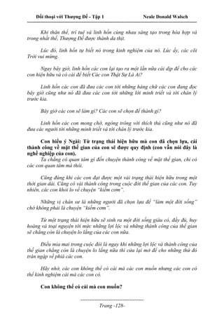 Đối thoại với Thượng Đế - Tập 1 Neale Donald Walsch
---------------------------------------------------------------------------------------------------------------------------
------------------------------------
Trang -128-
Khi thân thể, trí tuệ và linh hồn cùng nhau sáng tạo trong hòa hợp và
trong nhất thể, Thượng Đế được thành da thịt.
Lúc đó, linh hồn tự biết nó trong kinh nghiệm của nó. Lúc ấy, các cõi
Trời vui mừng.
Ngay bây giờ, linh hồn các con lại tạo ra một lần nữa cái dịp để cho các
con hiện hữu và có cái để biết Các con Thật Sự Là Ai?
Linh hồn các con đã đưa các con tới những hàng chữ các con đang đọc
bây giờ cũng như nó đã đưa các con tới những lời minh triết và tới chân lý
trước kia.
Bây giờ các con sẽ làm gì? Các con sẽ chọn để thành gì?
Linh hồn các con mong chờ, ngóng trông với thích thú cũng như nó đã
đưa các người tới những minh triết và tới chân lý trước kia.
Con hiểu ý Ngài: Từ trạng thái hiện hữu mà con đã chọn lựa, cái
thành công về mặt thế gian của con sẽ được quy định (con vẫn nói đây là
nghề nghiệp của con).
Ta chẳng có quan tâm gì đến chuyện thành công về mặt thế gian, chỉ có
các con quan tâm mà thôi.
Cũng đúng khi các con đạt được một vài trạng thái hiện hữu trong một
thời gian dài. Cũng có vài thành công trong cuộc đời thế gian của các con. Tuy
nhiên, các con khỏi lo về chuyện “kiếm cơm”.
Những vị chân sư là những người đã chọn lựa để “làm một đời sống”
chớ không phải là chuyện “kiếm cơm”.
Từ một trạng thái hiện hữu sẽ sinh ra một đời sống giàu có, đầy đủ, huy
hoàng và toại nguyện tới mức những lợi lộc và những thành công của thế gian
sẽ chẳng còn là chuyện lo lắng của các con nữa.
Điều mỉa mai trong cuộc đòi là ngay khi những lợi lộc và thành công của
thế gian chẳng còn là chuyện lo lắng nữa thì cửa lại mở để cho những thứ đó
tràn ngập về phiá các con.
Hãy nhớ, các con không thể có cái mà các con muốn nhưng các con có
thể kinh nghiệm cái mà các con có.
Con không thể có cái mà con muốn?
 
