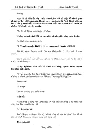 Đối thoại với Thượng Đế - Tập 1 Neale Donald Walsch
---------------------------------------------------------------------------------------------------------------------------
------------------------------------
Trang -129-
Không.
Ngài đã có nói điều này trước kia rồi, hồi mới có cuộc đối thoại giữa
chúng ta. Tuy nhiên, con vẫn không hiểu. Con tưởng là Ngài đã nói với con
là: Muốn gì được nấy. “Sẽ ban cho các con điều mà các con tin” và tất cả
những điều khác mà các con tin.
Hai lời nói không mâu thuẫn với nhau.
Không mâu thuẫn? Đối với con, chắc như bắp là chúng mâu thuẫn.
Đó là do các con không hiểu.
Ờ! Con chấp nhận. Đó là lý do tại sao con nói chuyện với Ngài.
Vậy hãy nghe Ta giải thích; Các con không thể có cái gì mà các con
muốn.
Chính cái muốn này đẩy cái vật kia ra khỏi các con như Ta đã nói ở
trước kia, ở chương 1.
Đúng! Ngài đã có nói điều đó trước kia nhưng Ngài đã làm cho con
hụt chân rất nhanh.
Hãy cố theo cho kịp. Ta sẽ trở lại với nhiều chi tiết hơn. Hãy cố mà theo.
Chúng ta sẽ trở lại điểm mà các con đã hiểu: Tư tưởng là Sáng Tạo.
Được chứ?
Dạ được.
Lời nói là sáng tạo. Hiểu chưa?
Hiểu rồi.
Hành động là sáng tạo. Tư tưởng, lời nói và hành động là ba mức của
sáng tạo. Vẫn theo Ta đấy chớ.
Dạ! Vẫn theo sát.
Tốt! Bây giờ, chúng ta hãy lấy “thành công về mặt thế gian” làm đề tài
lúc này vì đó là cái mà các con đang nói, đang hỏi.
Thật là tuyệt!
 