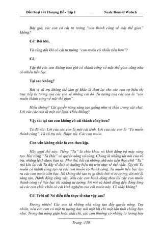 Đối thoại với Thượng Đế - Tập 1 Neale Donald Walsch
---------------------------------------------------------------------------------------------------------------------------
------------------------------------
Trang -130-
Bây giờ, các con có cái tư tưởng “con thành công về mặt thế gian”
không?
Có! Đôi khi.
Và cũng đôi khi có cái tư tưởng “con muốn có nhiều tiền hơn”?
Có.
Vậy thì các con không bao giờ có thành công về mặt thế gian cũng như
có nhiều tiền bạc.
Tại sao không?
Bởi vì vũ trụ không thể làm gì khác là đem lại cho các con sự biểu thị
trực tiếp tư tưởng của các con về những cái đó. Tư tưởng của các con là “con
muốn thành công về mặt thế gian”.
Hiểu không? Cái quyền năng sáng tạo giống như vị thần trong cái chai.
Lời của các con là một cái lệnh. Hiểu không?
Vậy thì tại sao con không có cái thành công hơn?
Ta đã nói: Lời của các con là một cái lệnh. Lời của các con là “Ta muốn
thành công”. Và vũ trụ nói: Được rồi. Các con muốn.
Con vẫn không chắc là con theo kịp.
Hãy nghĩ thế này: Tiếng “Ta” là chìa khóa nó khởi động bộ máy sáng
tạo. Hai tiếng “Ta Đây” có quyền năng vô cùng. Chúng là những lời nói của vũ
trụ, những lệnh được ban ra. Như thế, bất cứ những chữ nào tiếp theo chữ “Ta”
(nó kêu lại cái Ta đây vĩ đại) có hướng biểu thị trên thực tế thể chất. Vậy thì Ta
muốn có thành công tạo ra các con muốn có thành công. Ta muốn tiền bạc tạo
ra các con muốn tiền bạc. Nó không thể tạo ra gì khác bởi vì tư tưởng, lời nói là
sáng tạo. Hành động cũng vậy. Nếu các con hành động theo lối các con muốn
thành công về tiền bạc thì những tư tưởng, lời nói và hành động đều đồng lòng
và các con chắc chắn có cái kinh nghiệm của cái muốn này. Có thấy không?
Có! Trời ơi! Nó diễn tiến thực tế như vậy sao?
Đương nhiên! Các con là những nhà sáng tạo đầy quyền năng. Tuy
nhiên, nếu các con có một tư tưởng hay nói một lời chỉ một lần thôi chẳng hạn
như: Trong khi nóng giận hoặc thất chí, các con thường có những tư tưởng hay
 