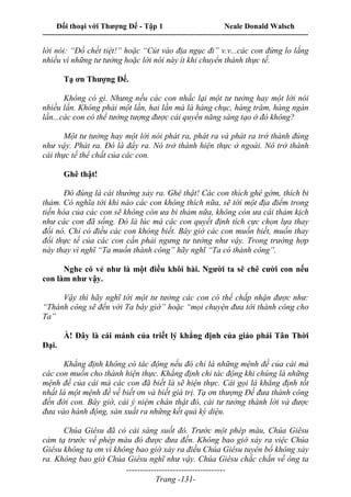 Đối thoại với Thượng Đế - Tập 1 Neale Donald Walsch
---------------------------------------------------------------------------------------------------------------------------
------------------------------------
Trang -131-
lời nói: “Đồ chết tiệt!” hoặc “Cút vào địa ngục đi” v.v...các con đừng lo lắng
nhiều vì những tư tưởng hoặc lời nói này ít khi chuyển thành thực tế.
Tạ ơn Thượng Đế.
Không có gì. Nhưng nếu các con nhắc lại một tư tưởng hay một lời nói
nhiều lần. Không phải một lần, hai lần mà là hàng chục, hàng trăm, hàng ngàn
lần...các con có thể tưởng tượng được cái quyền năng sáng tạo ở đó không?
Một tư tưởng hay một lời nói phát ra, phát ra và phát ra trở thành đúng
như vậy. Phát ra. Đó là đẩy ra. Nó trở thành hiện thực ở ngoài. Nó trở thành
cái thực tế thể chất của các con.
Ghê thật!
Đó đúng là cái thường xảy ra. Ghê thật! Các con thích ghê gớm, thích bi
thảm. Có nghĩa tới khi nào các con không thích nữa, sẽ tới một địa điểm trong
tiến hóa của các con sẽ không còn ưa bi thảm nữa, không còn ưa cái thảm kịch
như các con đã sống. Đó là lúc mà các con quyết định tích cực chọn lựa thay
đổi nó. Chỉ có điều các con không biết. Bây giờ các con muốn biết, muốn thay
đổi thực tế của các con cần phải ngưng tư tưởng như vậy. Trong trường hợp
này thay vì nghĩ “Ta muốn thành công” hãy nghĩ “Ta có thành công”.
Nghe có vẻ như là một điều khôi hài. Người ta sẽ chê cười con nếu
con làm như vậy.
Vậy thì hãy nghĩ tới một tư tưởng các con có thể chấp nhận được như:
“Thành công sẽ đến với Ta bây giờ” hoặc “mọi chuyện đưa tới thành công cho
Ta”
À! Đây là cái mánh của triết lý khẳng định của giáo phái Tân Thời
Đại.
Khẳng định không có tác động nếu đó chỉ là những mệnh đề của cái mà
các con muốn cho thành hiện thực. Khẳng định chỉ tác động khi chúng là những
mệnh đề của cái mà các con đã biết là sẽ hiện thực. Cái gọi là khẳng định tốt
nhất là một mệnh đề về biết ơn và biết giá trị. Tạ ơn thượng Đế đưa thành công
đến đời con. Bây giờ, cái ý niệm chân thật đó, cái tư tưởng thành lời và được
đưa vào hành động, sản xuất ra những kết quả kỳ diệu.
Chúa Giêsu đã có cái sáng suốt đó. Trước một phép màu, Chúa Giêsu
cảm tạ trước về phép màu đó được đưa đến. Không bao giờ xảy ra việc Chúa
Giêsu không tạ ơn vì không bao giờ xảy ra điều Chúa Giêsu tuyên bố không xảy
ra. Không bao giờ Chúa Giêsu nghĩ như vậy. Chúa Giêsu chắc chắn về ông ta
 
