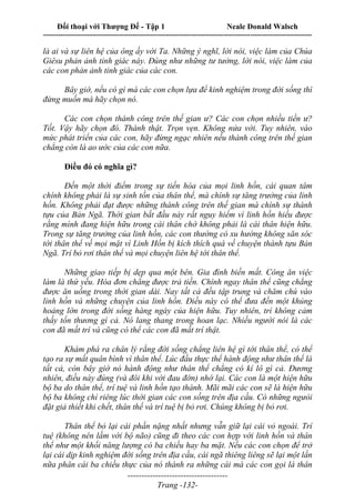 Đối thoại với Thượng Đế - Tập 1 Neale Donald Walsch
---------------------------------------------------------------------------------------------------------------------------
------------------------------------
Trang -132-
là ai và sự liên hệ của ông ấy với Ta. Những ý nghĩ, lời nói, việc làm của Chúa
Giêsu phản ảnh tỉnh giác này. Đúng như những tư tưởng, lời nói, việc làm của
các con phản ảnh tỉnh giác của các con.
Bây giờ, nếu có gì mà các con chọn lựa để kinh nghiệm trong đời sống thì
đừng muốn mà hãy chọn nó.
Các con chọn thành công trên thế gian ư? Các con chọn nhiều tiền ư?
Tốt. Vậy hãy chọn đó. Thành thật. Trọn vẹn. Không nửa vời. Tuy nhiên, vào
mức phát triển của các con, hãy đừng ngạc nhiên nếu thành công trên thế gian
chẳng còn là ao ước của các con nữa.
Điều đó có nghĩa gì?
Đến một thời điểm trong sự tiến hóa của mọi linh hồn, cái quan tâm
chính không phải là sự sinh tồn của thân thể, mà chính sự tăng trưởng của linh
hồn. Không phải đạt được những thành công trên thế gian mà chính sự thành
tựu của Bản Ngã. Thời gian bắt đầu này rất nguy hiểm vì linh hồn hiểu được
rằng mình đang hiện hữu trong cái thân chớ không phải là cái thân hiện hữu.
Trong sự tăng trưởng của linh hồn, các con thường có xu hướng không săn sóc
tới thân thể về mọi mặt vì Linh Hồn bị kích thích quá về chuyện thành tựu Bản
Ngã. Trí bỏ rơi thân thể và mọi chuyện liên hệ tới thân thể.
Những giao tiếp bị dẹp qua một bên. Gia đình biến mất. Công ăn việc
làm là thứ yếu. Hóa đơn chẳng được trả tiền. Chính ngay thân thể cũng chẳng
được ăn uống trong thời gian dài. Nay tất cả đều tập trung và chăm chú vào
linh hồn và những chuyện của linh hồn. Điều này có thể đưa đến một khủng
hoảng lớn trong đời sống hàng ngày của hiện hữu. Tuy nhiên, trí không cảm
thấy tổn thương gì cả. Nó lang thang trong hoan lạc. Nhiều người nói là các
con đã mất trí và cũng có thể các con đã mất trí thật.
Khám phá ra chân lý rằng đời sống chẳng liên hệ gì tới thân thể, có thể
tạo ra sự mất quân bình vì thân thể. Lúc đầu thực thể hành động như thân thể là
tất cả, còn bây giờ nó hành động như thân thể chẳng có kí lô gì cả. Đương
nhiên, điều này đúng (và đôi khi với đau đớn) nhớ lại. Các con là một hiện hữu
bộ ba do thân thể, trí tuệ và linh hồn tạo thành. Mãi mãi các con sẽ là hiện hữu
bộ ba không chỉ riêng lúc thời gian các con sống trên địa cầu. Có những ngưòi
đặt giả thiết khi chết, thân thể và trí tuệ bị bỏ rơi. Chúng không bị bỏ rơi.
Thân thể bỏ lại cái phần nặng nhất nhưng vẫn giữ lại cái vỏ ngoài. Trí
tuệ (không nên lầm với bộ não) cũng đi theo các con hợp với linh hồn và thân
thể như một khối năng lượng có ba chiều hay ba mặt. Nếu các con chọn để trở
lại cái dịp kinh nghiệm đời sống trên địa cầu, cái ngã thiêng liêng sẽ lại một lần
nữa phân cái ba chiều thực của nó thành ra những cái mà các con gọi là thân
 