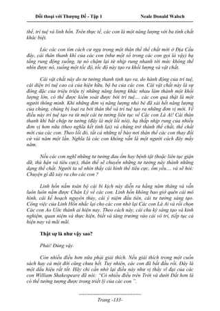 Đối thoại với Thượng Đế - Tập 1 Neale Donald Walsch
---------------------------------------------------------------------------------------------------------------------------
------------------------------------
Trang -133-
thể, trí tuệ và linh hồn. Trên thực tế, các con là một năng lượng với ba tính chất
khác biệt.
Lúc các con tìm cách cư ngụ trong một thân thể thể chất mới ở Địa Cầu
đây, cái thân thanh khí của các con (như một số trong các con gọi là vậy) hạ
tầng rung động xuống, tự nó chậm lại từ nhịp rung nhanh tới mức không thể
nhìn được nó, xuống một tốc độ, tốc độ này tạo ra khối lượng và vật chất.
Cái vật chất này do tư tưởng thanh tịnh tạo ra, do hành động của trí tuệ,
cái diện trí tuệ cao cả của hiện hữu, bộ ba của các con. Cái vật chất này là sự
đông đặc của triệu triệu tỷ những năng lượng khác nhau làm thành một khối
lượng lớn, có thể được kiểm soát được bởi trí tuệ.... các con quả thật là một
người thông minh. Khi những đơn vị năng lượng nhỏ bé đã xài hết năng lượng
của chúng, chúng bị loại ra bởi thân thể và trí tuệ tạo ra những đơn vị mới. Về
điều này trí tuệ tạo ra từ một cái tư tưởng liên tục về Các con Là Ai! Cái thân
thanh khí bắt chộp tư tưởng (đây là một lối nói), hạ thấp nhịp rung của nhiều
đơn vị hơn nữa (theo nghĩa kết tinh lại) và chúng trở thành thể chất, thể chất
mới của các con. Theo lối đó, tất cả những tế bào nơi thân thể các con thay đổi
cứ vài năm một lần. Nghĩa là các con không vẫn là một người cách đây mấy
năm.
Nếu các con nghĩ những tư tưởng đau ốm hay bệnh tật (hoặc liên tục giận
dữ, thù hận và tiêu cực), thân thể sẽ chuyển những tư tưởng này thành những
dạng thể chất. Người ta sẽ nhìn thấy cái hình thể tiêu cực, ốm yếu.... và sẽ hỏi:
Chuyện gì đã xảy ra cho các con ?
Linh hồn nắm toàn bộ cái bi kịch này diễn ra hằng năm tháng và vẫn
luôn luôn nắm được Chân Lý về các con. Linh hồn không bao giờ quên cái mô
hình, cái kế hoạch nguyên thủy, cái ý niệm đầu tiên, cái tư tưởng sáng tạo.
Công việc của Linh Hồn nhắc lại cho các con nhớ lại Các con Là Ai và rồi chọn
Các con Ao Ước thành ai hiện nay. Theo cách này, cái chu kỳ sáng tạo và kinh
nghiệm, quan niệm và thực hiện, biết và tăng trưởng vào cái vô tri, tiếp tục cả
hiện nay và mãi mãi.
Thật sự là như vậy sao?
Phải! Đúng vậy.
Còn nhiều điều hơn nữa phải giải thích. Nếu giải thích trong một cuốn
sách hay cả một đời cũng chưa hết. Tuy nhiên, các con đã bắt đầu rồi. Đây là
một dấu hiệu rất tốt. Hãy chỉ cần nhớ lại điều này như vị thầy vĩ đại của các
con William Shakespeare đã nói: “Có nhiều điều trên Trời và dưới Đất hơn là
có thể tưởng tượng được trong triết lý của các con ”.
 