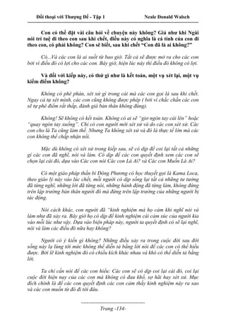 Đối thoại với Thượng Đế - Tập 1 Neale Donald Walsch
---------------------------------------------------------------------------------------------------------------------------
------------------------------------
Trang -134-
Con có thể đặt vài câu hỏi về chuyện này không? Giả như khi Ngài
nói trí tuệ đi theo con sau khi chết, điều này có nghĩa là cá tính của con đi
theo con, có phải không? Con sẽ biết, sau khi chết “Con đã là ai không?”
Có...Và các con là ai suốt từ bao giờ. Tất cả sẽ được mở ra cho các con
bởi vì điều đó có lợi cho các con. Bây giờ, hiện lúc này thì điều đó không có lợi.
Và đối với kiếp này, có thứ gì như là kết toán, một vụ xét lại, một vụ
kiểm điểm không?
Không có phê phán, xét xử gì trong cái mà các con gọi là sau khi chết.
Ngay cả tự xét mình, các con cũng không được phép ( bởi vì chắc chắn các con
sẽ tự phê điểm rất thấp, đánh giá bản thân không đúng).
Không! Sẽ không có kết toán. Không có ai sẽ “giơ ngón tay cái lên” hoặc
“quay ngón tay xuống”. Chỉ có con người mới xét xử và do các con xét xử. Các
con cho là Ta cũng làm thế. Nhưng Ta không xét xử và đó là thực tế lớn mà các
con không thể chấp nhận nổi.
Mặc dù không có xét xử trong kiếp sau, sẽ có dịp để coi lại tất cả những
gì các con đã nghĩ, nói và làm. Có dịp để các con quyết định xem các con sẽ
chọn lại cái đó, dựa vào Các con nói Các con Là Ai? và Các con Muốn Là Ai?
Có một giáo pháp thần bí Đông Phương có học thuyết gọi là Kama Loca,
theo giáo lý này vào lúc chết, mỗi người có dịp sống lại tất cả những tư tưởng
đã từng nghĩ, những lời đã từng nói, những hành động đã từng làm, không đứng
trên lập trường bản thân người đó mà đứng trên lập trường của những người bị
tác động.
Nói cách khác, con người đã “kinh nghiệm mà họ cảm khi nghĩ nói và
làm như đã xảy ra. Bây giờ họ có dịp để kinh nghiệm cái cảm xúc của người kia
vào mỗi lúc như vậy. Dựa vào biện pháp này, người ta quyết định có sẽ lại nghĩ,
nói và làm các điều đó nữa hay không?
Người có ý kiến gì không? Những điều xảy ra trong cuộc đời sau đời
sống này lạ lùng tới mức không thể diễn tả bằng lời nói để các con có thể hiểu
được. Bởi lẽ kinh nghiệm đó có chiều kích khác nhau và khó có thể diễn tả bằng
lời.
Ta chỉ cần nói để các con hiểu: Các con sẽ có dịp coi lại cái đó, coi lại
cuộc đời hiện nay của các con mà không có đau khổ, sợ hãi hay xét xử. Mục
đích chính là để các con quyết định các con cảm thấy kinh nghiệm này ra sao
và các con muốn từ đó đi tới đâu.
 