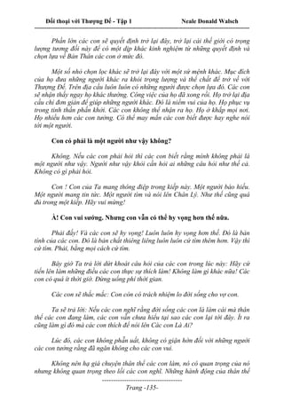 Đối thoại với Thượng Đế - Tập 1 Neale Donald Walsch
---------------------------------------------------------------------------------------------------------------------------
------------------------------------
Trang -135-
Phần lớn các con sẽ quyết định trở lại đây, trở lại cái thế giới có trọng
lượng tương đối này để có một dịp khác kinh nghiệm từ những quyết định và
chọn lựa về Bản Thân các con ở mức đó.
Một số nhỏ chọn lọc khác sẽ trở lại đây với một sứ mệnh khác. Mục đích
của họ đưa những người khác ra khỏi trọng lượng và thể chất để trở về với
Thượng Đế. Trên địa cầu luôn luôn có những người được chọn lựa đó. Các con
sẽ nhận thấy ngay họ khác thường. Công việc của họ đã xong rồi. Họ trở lại địa
cầu chỉ đơn giản để giúp những người khác. Đó là niềm vui của họ. Họ phục vụ
trong tinh thần phấn khởi. Các con không thể nhận ra họ. Họ ở khắp mọi nơi.
Họ nhiều hơn các con tưởng. Có thể may mắn các con biết được hay nghe nói
tới một người.
Con có phải là một người như vậy không?
Không. Nếu các con phải hỏi thì các con biết rằng mình không phải là
một người như vậy. Người như vậy khỏi cần hỏi ai những câu hỏi như thế cả.
Không có gì phải hỏi.
Con ! Con của Ta mang thông điệp trong kiếp này. Một người báo hiếu.
Một người mang tin tức. Một người tìm và nói lên Chân Lý. Như thế cũng quá
đủ trong một kiếp. Hãy vui mừng!
À! Con vui sướng. Nhưng con vẫn có thể hy vọng hơn thế nữa.
Phải đấy! Và các con sẽ hy vọng! Luôn luôn hy vọng hơn thế. Đó là bản
tính của các con. Đó là bản chất thiêng liêng luôn luôn cứ tìm thêm hơn. Vậy thì
cứ tìm. Phải, bằng mọi cách cứ tìm.
Bây giờ Ta trả lời dứt khoát câu hỏi của các con trong lúc này: Hãy cứ
tiến lên làm những điều các con thực sự thích làm! Không làm gì khác nữa! Các
con có quá ít thời giờ. Đừng uổng phí thời gian.
Các con sẽ thắc mắc: Con còn có trách nhiệm lo đời sống cho vợ con.
Ta sẽ trả lời: Nếu các con nghĩ rằng đời sống các con là làm cái mà thân
thể các con đang làm, các con vẫn chưa hiểu tại sao các con lại tới đây. Ít ra
cũng làm gì đó mà các con thích để nói lên Các con Là Ai?
Lúc đó, các con không phẫn uất, không có giận hờn đối với những người
các con tưởng rằng đã ngăn không cho các con vui.
Không nên hạ giá chuyện thân thể các con làm, nó có quan trọng của nó
nhưng không quan trọng theo lối các con nghĩ. Những hành động của thân thể
 