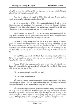 Đối thoại với Thượng Đế - Tập 1 Neale Donald Walsch
---------------------------------------------------------------------------------------------------------------------------
------------------------------------
Trang -136-
có nghĩa là phản ảnh một trạng thái của hiện hữu chớ không phải là những cố
gắng để đạt một trạng thái của hiện hữu.
Theo thứ tự của sự vật, người ta không làm mất việc để sung sướng,
người ta sung sướng và do đó người ta làm gì đó.
Người ta không làm gì để là từ bi, người ta là từ bi và do đó, người ta
hành động theo một lối nào đó. Nơi con người có ý thức cao độ, quyết định của
linh hồn đi trước hành động của thân thể. Chỉ có con người không ý thức mới
cố gắng tạo ra một trạng thái linh hồn qua việc người đó làm.
Đây là ý nghĩa của mệnh đề: “Đời các con không phải là những điều mà
thân thể các con làm. Tuy thế, quả đúng là điều mà thân thể các con làm là một
phần phản ảnh của cái mà đời các con đang chú tâm vào”.
Một vấn đề thiêng liêng khác cần chú ý. Hãy hiểu rằng: Các con có
quyền vui, con cái hay không con cái, vợ chồng hay không vợ chồng, hãy tìm
cái vui và tìm cho được. Rồi các con sẽ có một gia đình vui, bất kể các con kiếm
được bao nhiêu tiền hay chẳng kiếm được đồng nào. Và nếu họ không vui, họ
nổi dậy và bỏ các con hãy thả họ ra với tình yêu thương để họ tìm cái vui của
họ.
Nếu mặt khác, các con đã tiến bộ tới điểm mà những chuyện về thể chất
không còn là chuyện mà các con màng tới, các con còn tự do hơn nữa để tìm vui
trên Địa Cầu cũng như trên Trời.
Thượng Đế nói rằng phải sung sướng ngay cả nơi công việc của các con.
Công việc trong đời sống các con là một mệnh đề Các con Là Ai. Nếu không
phải vậy tại sao các con lại làm?
Các con tưởng rằng các con phải làm sao?
Các con không phải làm gì cả.
Nếu bao bọc cho gia đình bằng mọi giá, ngay cả bằng cái giá sung sướng
của anh là Con Người Của Anh thì hãy thích công việc của anh bởi vì nó làm
cho anh dễ sáng tạo ra một mệnh đề sinh động của Bản Ngã.
Nếu làm một công việc mà chị ghét để hoàn thành những trách nhiệm mà
chị chấp nhận là Bản Thân chị thì hãy yêu, yêu, yêu công việc của chị bởi vì nó
hoàn toàn ủng hộ hình ảnh của chị, khái niệm Bản Ngã của chị. Ai cũng có thể
yêu thích một việc khi mà người đó hiểu được họ đang làm gì và tại sao lại làm
việc đó. Không một người nào làm một việc gì mà người đó không muốn làm.
 